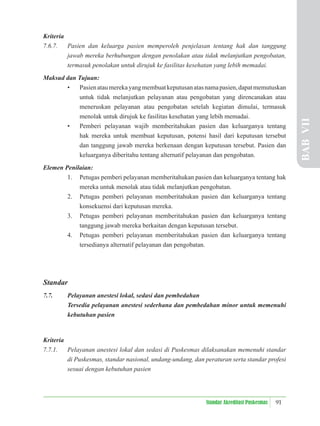 91
Standar Akreditasi Puskesmas
Kriteria
7.6.7. Pasien dan keluarga pasien memperoleh penjelasan tentang hak dan tanggung
jawab mereka berhubungan dengan penolakan atau tidak melanjutkan pengobatan,
termasuk penolakan untuk dirujuk ke fasilitas kesehatan yang lebih memadai.
Maksud dan Tujuan:
• Pasienataumerekayangmembuatkeputusanatasnamapasien,dapatmemutuskan
untuk tidak melanjutkan pelayanan atau pengobatan yang direncanakan atau
meneruskan pelayanan atau pengobatan setelah kegiatan dimulai, termasuk
menolak untuk dirujuk ke fasilitas kesehatan yang lebih memadai.
• Pemberi pelayanan wajib memberitahukan pasien dan keluarganya tentang
hak mereka untuk membuat keputusan, potensi hasil dari keputusan tersebut
dan tanggung jawab mereka berkenaan dengan keputusan tersebut. Pasien dan
keluarganya diberitahu tentang alternatif pelayanan dan pengobatan.
Elemen Penilaian:
1. Petugas pemberi pelayanan memberitahukan pasien dan keluarganya tentang hak
mereka untuk menolak atau tidak melanjutkan pengobatan.
2. Petugas pemberi pelayanan memberitahukan pasien dan keluarganya tentang
konsekuensi dari keputusan mereka.
3. Petugas pemberi pelayanan memberitahukan pasien dan keluarganya tentang
tanggung jawab mereka berkaitan dengan keputusan tersebut.
4. Petugas pemberi pelayanan memberitahukan pasien dan keluarganya tentang
tersedianya alternatif pelayanan dan pengobatan.
Standar
7.7. Pelayanan anestesi lokal, sedasi dan pembedahan
Tersedia pelayanan anestesi sederhana dan pembedahan minor untuk memenuhi
kebutuhan pasien
Kriteria
7.7.1. Pelayanan anestesi lokal dan sedasi di Puskesmas dilaksanakan memenuhi standar
di Puskesmas, standar nasional, undang-undang, dan peraturan serta standar profesi
sesuai dengan kebutuhan pasien
BAB
VII
 