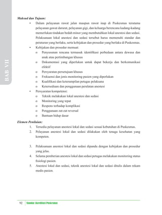 92 Standar Akreditasi Puskesmas
Maksud dan Tujuan:
• Dalam pelayanan rawat jalan maupun rawat inap di Puskesmas terutama
pelayanan gawat darurat, pelayanan gigi, dan keluarga berencana kadang-kadang
memerlukan tindakan bedah minor yang membutuhkan lokal anestesi dan sedasi.
Pelaksanaan lokal anestesi dan sedasi tersebut harus memenuhi standar dan
peraturan yang berlaku, serta kebijakan dan prosedur yang berlaku di Puskesmas.
• Kebijakan dan prosedur memuat:
o Penyusunan rencana termasuk identiﬁkasi perbedaan antara dewasa dan
anak atau pertimbangan khusus
o Dokumentasi yang diperlukan untuk dapat bekerja dan berkomunikasi
efektif
o Persyaratan persetujuan khusus
o Frekuensi dan jenis monitoring pasien yang diperlukan
o Kualiﬁkasi dan keterampilan petugas pelaksana
o Ketersediaan dan penggunaan peralatan anestesi
• Persyaratan kompetensi:
o Teknik melakukan lokal anestesi dan sedasi
o Monitoring yang tepat
o Respons terhadap komplikasi
o Penggunaan zat-zat reversal
o Bantuan hidup dasar
Elemen Penilaian:
1. Tersedia pelayanan anestesi lokal dan sedasi sesuai kebutuhan di Puskesmas.
2. Pelayanan anestesi lokal dan sedasi dilakukan oleh tenaga kesehatan yang
kompeten.
3. Pelaksanaan anestesi lokal dan sedasi dipandu dengan kebijakan dan prosedur
yang jelas.
4. Selama pemberian anestesi lokal dan sedasi petugas melakukan monitoring status
ﬁsiologi pasien.
5. Anestesi lokal dan sedasi, teknik anestesi lokal dan sedasi ditulis dalam rekam
medis pasien.
BAB
VII
 