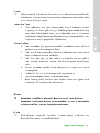 93
Standar Akreditasi Puskesmas
Kriteria
7.7.2. Pelayanan bedah di Puskesmas direncanakan dan dilaksanakan memenuhi standar
di Puskesmas, standar nasional, undang-undang, dan peraturan serta standar profesi
sesuai dengan kebutuhan pasien
Maksud dan Tujuan:
• Dalam pelayanan rawat jalan maupun rawat inap di Puskesmas terutama
pelayanan gawat darurat, pelayanan gigi, dan keluarga berencana kadang-kadang
memerlukan tindakan bedah minor yang membutuhkan anestesi. Pelaksanaan
bedah minor tersebut harus memenuhi standar dan peraturan yang berlaku, serta
kebijakan dan prosedur yang berlaku di Puskesmas.
Elemen Penilaian:
1. Dokter atau dokter gigi yang akan melakukan pembedahan minor melakukan
kajian sebelum melaksanakan pembedahan.
2. Dokter atau dokter gigi yang akan melakukan pembedahan minor merencanakan
asuhan pembedahan berdasar hasil kajian.
3. Dokter atau dokter gigi yang akan melakukan pembedahan minor menjelaskan
risiko, manfaat, komplikasi potensial, dan alternatif kepada pasien/keluarga
pasien.
4. Sebelum melakukan tindakan harus mendapatkan persetujuan dari pasien/
keluarga pasien.
5. Pembedahan dilakukan berdasarkan prosedur yang ditetapkan.
6. Laporan/catatan operasi dituliskan dalam rekam medis.
7. Status ﬁsiologi pasien dimonitor terus menerus selama dan segera setelah
pembedahan dan dituliskan dalam rekam medis.
Standar
7.8. Penyuluhan/pendidikan kesehatan dan konseling kepada pasien/keluarga.
Penyuluhan kepada pasien/keluarga pasien mendukung peran serta mereka dalam
setiap pengambilan keputusan dan pelaksanaan layanan.
Kriteria
7.8.1. Pasien/keluarga memperoleh penyuluhan kesehatan dengan pendekatan yang
komunikatif dan bahasa yang mudah dipahami.
BAB
VII
 