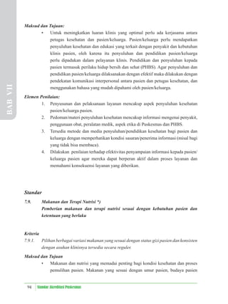 94 Standar Akreditasi Puskesmas
Maksud dan Tujuan:
• Untuk meningkatkan luaran klinis yang optimal perlu ada kerjasama antara
petugas kesehatan dan pasien/keluarga. Pasien/keluarga perlu mendapatkan
penyuluhan kesehatan dan edukasi yang terkait dengan penyakit dan kebutuhan
klinis pasien, oleh karena itu penyuluhan dan pendidikan pasien/keluarga
perlu dipadukan dalam pelayanan klinis. Pendidikan dan penyuluhan kepada
pasien termasuk perilaku hidup bersih dan sehat (PHBS). Agar penyuluhan dan
pendidikan pasien/keluarga dilaksanakan dengan efektif maka dilakukan dengan
pendekatan komunikasi interpersonal antara pasien dan petugas kesehatan, dan
menggunakan bahasa yang mudah dipahami oleh pasien/keluarga.
Elemen Penilaian:
1. Penyusunan dan pelaksanaan layanan mencakup aspek penyuluhan kesehatan
pasien/keluarga pasien.
2. Pedoman/materi penyuluhan kesehatan mencakup informasi mengenai penyakit,
penggunaan obat, peralatan medik, aspek etika di Puskesmas dan PHBS.
3. Tersedia metode dan media penyuluhan/pendidikan kesehatan bagi pasien dan
keluarga dengan memperhatikan kondisi sasaran/penerima informasi (misal bagi
yang tidak bisa membaca).
4. Dilakukan penilaian terhadap efektivitas penyampaian informasi kepada pasien/
keluarga pasien agar mereka dapat berperan aktif dalam proses layanan dan
memahami konsekuensi layanan yang diberikan.
Standar
7.9. Makanan dan Terapi Nutrisi *)
Pemberian makanan dan terapi nutrisi sesuai dengan kebutuhan pasien dan
ketentuan yang berlaku
Kriteria
7.9.1. Pilihan berbagai variasi makanan yang sesuai dengan status gizi pasien dan konsisten
dengan asuhan klinisnya tersedia secara reguler.
Maksud dan Tujuan
• Makanan dan nutrisi yang memadai penting bagi kondisi kesehatan dan proses
pemulihan pasien. Makanan yang sesuai dengan umur pasien, budaya pasien
BAB
VII
 