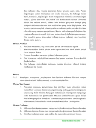 95
Standar Akreditasi Puskesmas
dan preferensi diet, rencana pelayanan, harus tersedia secara rutin. Pasien
berpartisipasi dalam perencanaan dan seleksi makanan, dan keluarga pasien
dapat, bila sesuai, berpartisipasi dalam menyediakan makanan, konsisten dengan
budaya, agama, dan tradisi dan praktik lain. Berdasarkan asesmen kebutuhan
pasien dan rencana asuhan, Dokter atau pemberi pelayanan lainnya yang
kompeten memesan makanan atau nutrien lain yang sesuai bagi pasien. Bila
keluarga pasien atau pihak lain menyediakan makanan pasien, mereka diberikan
edukasi tentang makanan yang dilarang / kontra indikasi dengan kebutuhan dan
rencana pelayanan, termasuk informasi tentang interaksi obat dengan makanan.
Bila mungkin, pasien ditawarkan berbagai macam makanan yang konsisten
dengan status gizinya.
Elemen Penilaian
1. Makanan atau nutrisi yang sesuai untuk pasien, tersedia secara reguler.
2. Sebelum memberi makan pasien, telah dipesan makanan untuk semua pasien
rawat inap dan dicatat.
3. Pesanan didasarkan atas status gizi dan kebutuhan pasien.
4. Ada bermacam variasi pilihan makanan bagi pasien konsisten dengan kondisi
dan kebutuhan.
5. Bila keluarga menyediakan makanan, mereka diberikan edukasi tentang
pembatasan diet pasien.
Kriteria
7.9.2. Penyiapan, penanganan, penyimpanan dan distribusi makanan dilakukan dengan
aman dan memenuhi undang-undang, peraturan yang berlaku.
Maksud dan Tujuan:
• Penyiapan makanan, penyimpanan dan distribusi harus dimonitor untuk
memastikan keamanan dan sesuai dengan undang-undang, peraturan dan praktik
terkini yang dapat diterima. Penyiapan makanan dan penyimpanan mengurangi
risiko kontaminasi dan pembusukan. Makanan didistribusikan kepada pasien
pada waktu yang telah ditetapkan. Makanan dan produk nutrisi termasuk produk
nutrisi enteral, harus tersedia untuk memenuhi kebutuhan khusus pasien.
Elemen Penilaian:
1. Makanan disiapkan dengan cara mengurangi risiko kontaminasi dan pembusukan
2. Makanan disimpan dengan cara mengurangi risiko kontaminasi dan pembusukan
3. Distribusi makanan secara tepat waktu, dan memenuhi permintaan khusus.
BAB
VII
 