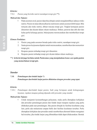 96 Standar Akreditasi Puskesmas
Kriteria:
7.9.3. Pasien yang berisiko nutrisi mendapat terapi gizi.**)
Maksud dan Tujuan:
• Pada asesmen awal, pasien diperiksa/ditapis untuk mengidentiﬁkasi adanya risiko
nutrisi. Pasien ini akan dikonsulkan ke nutrisionis untuk asesmen lebih lanjut. Bila
ternyata ada risiko nutrisi, dibuat rencana terapi gizi. Tingkat kemajuan pasien
dimonitor dan dicatat dalam rekam medisnya. Dokter, perawat dan ahli diet dan
kalau perlu keluarga pasien, bekerjasama merencanakan dan memberikan terapi
gizi.
Elemen Penilaian:
1. Pasien yang pada asesmen berada pada risiko nutrisi, mendapat terapi gizi.
2. Suatuproseskerjasamadipakaiuntukmerencanakan,memberikandanmemonitor
terapi gizi.
3. Respons pasien terhadap terapi gizi dimonitor.
4. Respons pasien terhadap terapi gizi dicatat dalam rekam medisnya.
**) kriteria ini juga berlaku untuk Puskesmas yang menjalankan home-care pada pasien
yang memerlukan terapi gizi.
Standar
7.10. Pemulangan dan tindak lanjut *)
Pemulangan dan/tindak lanjut pasien dilakukan dengan prosedur yang tepat.
Kriteria
7.10.1. Pemulangan dan/tindak lanjut pasien, baik yang bertujuan untuk kelangsungan
layanan, rujukan maupun pulang dipandu oleh prosedur yang standar
Maksud dan Tujuan:
• Untuk menjamin kesinambungan pelayanan, maka perlu ditetapkan kebijakan
dan prosedur pemulangan pasien dan tindak lanjut maupun rujukan yang perlu
dilakukan pada saat pemulangan. Jika pasien dirujuk ke fasilitas kesehatan yang
lain, perlu ada mekanisme umpan balik dari fasilitas kesehatan tersebut. Perlu
ditetapkan kebijakan dan prosedur untuk memberikan alternatif dalam mengatasi
hal tersebut, jika tindak lanjut yang dibutuhkan tidak dapat dilaksanakan. Bentuk
BAB
VII
 