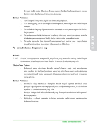 97
Standar Akreditasi Puskesmas
layanan tindak lanjut dilakukan dengan memperhatikan lingkaran dinamis proses
keperawatan, dan kemandirian pasien/keluarga.
Elemen Penilaian:
1. Tersedia prosedur pemulangan dan/tindak lanjut pasien.
2. Ada penanggung jawab dalam pelaksanaan proses pemulangan dan/tindak lanjut
tersebut.
3. Tersedia kriteria yang digunakan untuk menetapkan saat pemulangan dan/tindak
lanjut pasien.
4. Tersedia umpan balik dari sarana kesehatan lain yang menerima pasien, apabila
dilakukan pemulangan dan/tindak lanjut pasien antar sarana kesehatan.
5. Tersedia prosedur dan alternatif penanganan bagi pasien yang memerlukan
tindak lanjut rujukan akan tetapi tidak mungkin dilakukan.
*) untuk Puskesmas dengan rawat inap
Kriteria
7.10.2. Pasien/ keluarga pasien memperoleh penjelasan yang memadai tentang tindak lanjut
layanan saat pemulangan atau saat dirujuk ke sarana kesehatan yang lain.
Maksud dan Tujuan:
• Informasi yang diberikan kepada pasien/keluarga pada saat pemulangan
atau rujukan ke fasilitas kesehatan yang lain diperlukan agar pasien/keluarga
memahami tindak lanjut yang perlu dilakukan untuk mencapai hasil pelayanan
yang optimal.
Elemen Penilaian:
1. Informasi yang dibutuhkan mengenai tindak lanjut layanan diberikan oleh
petugas kepada pasien/keluarga pasien pada saat pemulangan atau jika dilakukan
rujukan ke sarana kesehatan yang lain.
2. Petugas mengetahui bahwa informasi yang disampaikan dipahami oleh pasien/
keluarga pasien.
3. Dilakukan evaluasi periodik terhadap prosedur pelaksanaan penyampaian
informasi tersebut.
BAB
VII
 