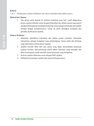 98 Standar Akreditasi Puskesmas
Kriteria
7.10.3. Pelaksanaan rujukan dilakukan atas dasar kebutuhan dan pilihan pasien.
Maksud dan Tujuan:
• Jika pasien perlu dirujuk ke fasilitas kesehatan yang lain, wajib diupayakan
proses rujukan berjalan sesuai dengan kebutuhan dan pilihan pasien agar pasien
memperoleh kepastian mendapat pelayanan sesuai dengan kebutuhan dan pilihan
tersebut dengan konsekuensinya. Untuk itu perlu ditetapkan kebijakan dan
prosedur pelaksanaan rujukan.
Elemen Penilaian:
1. Dilakukan identiﬁkasi kebutuhan dan pilihan pasien (misalnya kebutuhan
transportasi, petugas kompeten yang mendampingi, sarana medis dan keluarga
yang menemani) selama proses rujukan.
2. Apabila tersedia lebih dari satu sarana yang dapat menyediakan pelayanan
rujukan tersebut, pasien/keluarga pasien diberi informasi yang memadai dan
diberi kesempatan untuk memilih sarana pelayanan yang diinginkan.
3. Kriteria rujukan dilakukan sesuai dengan SPO rujukan.
4. Dilakukan persetujuan rujukan dari pasien/keluarga pasien.
BAB
VII
 