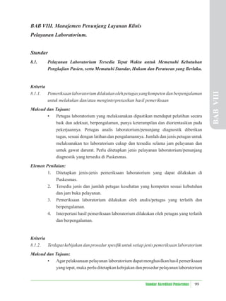 99
Standar Akreditasi Puskesmas
BAB VIII. Manajemen Penunjang Layanan Klinis
Pelayanan Laboratorium.
Standar
8.1. Pelayanan Laboratorium Tersedia Tepat Waktu untuk Memenuhi Kebutuhan
Pengkajian Pasien, serta Mematuhi Standar, Hukum dan Peraturan yang Berlaku.
Kriteria
8.1.1. Pemeriksaanlaboratoriumdilakukanolehpetugasyangkompetendanberpengalaman
untuk melakukan dan/atau menginterpretasikan hasil pemeriksaan
Maksud dan Tujuan:
• Petugas laboratorium yang melaksanakan dipastikan mendapat pelatihan secara
baik dan adekuat, berpengalaman, punya keterampilan dan diorientasikan pada
pekerjaannya. Petugas analis laboratorium/penunjang diagnostik diberikan
tugas, sesuai dengan latihan dan pengalamannya. Jumlah dan jenis petugas untuk
melaksanakan tes laboratorium cukup dan tersedia selama jam pelayanan dan
untuk gawat darurat. Perlu ditetapkan jenis pelayanan laboratorium/penunjang
diagnostik yang tersedia di Puskesmas.
Elemen Penilaian:
1. Ditetapkan jenis-jenis pemeriksaan laboratorium yang dapat dilakukan di
Puskesmas.
2. Tersedia jenis dan jumlah petugas kesehatan yang kompeten sesuai kebutuhan
dan jam buka pelayanan.
3. Pemeriksaan laboratorium dilakukan oleh analis/petugas yang terlatih dan
berpengalaman.
4. Interpertasi hasil pemeriksaan laboratorium dilakukan oleh petugas yang terlatih
dan berpengalaman.
Kriteria
8.1.2. Terdapat kebijakan dan prosedur spesiﬁk untuk setiap jenis pemeriksaan laboratorium
Maksud dan Tujuan:
• Agar pelaksanaan pelayanan laboratorium dapat menghasilkan hasil pemeriksaan
yang tepat, maka perlu ditetapkan kebijakan dan prosedur pelayanan laboratorium
BAB
VIII
 