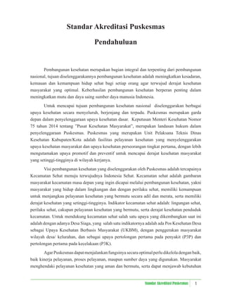 1
Standar Akreditasi Puskesmas
Standar Akreditasi Puskesmas
Pendahuluan
Pembangunan kesehatan merupakan bagian integral dan terpenting dari pembangunan
nasional, tujuan diselenggarakannya pembangunan kesehatan adalah meningkatkan kesadaran,
kemauan dan kemampuan hidup sehat bagi setiap orang agar terwujud derajat kesehatan
masyarakat yang optimal. Keberhasilan pembangunan kesehatan berperan penting dalam
meningkatkan mutu dan daya saing sumber daya manusia Indonesia.
Untuk mencapai tujuan pembangunan kesehatan nasional diselenggarakan berbagai
upaya kesehatan secara menyeluruh, berjenjang dan terpadu. Puskesmas merupakan garda
depan dalam penyelenggaraan upaya kesehatan dasar. Keputusan Menteri Kesehatan Nomor
75 tahun 2014 tentang ”Pusat Kesehatan Masyarakat”, merupakan landasan hukum dalam
penyelenggaraan Puskesmas. Puskesmas yang merupakan Unit Pelaksana Teknis Dinas
Kesehatan Kabupaten/Kota adalah fasilitas pelayanan kesehatan yang menyelenggarakan
upaya kesehatan masyarakat dan upaya kesehatan perseorangan tingkat pertama, dengan lebih
mengutamakan upaya promotif dan preventif untuk mencapai derajat kesehatan masyarakat
yang setinggi-tingginya di wilayah kerjanya.
Visi pembangunan kesehatan yang diselenggarakan oleh Puskesmas adalah tercapainya
Kecamatan Sehat menuju terwujudnya Indonesia Sehat. Kecamatan sehat adalah gambaran
masyarakat kecamatan masa depan yang ingin dicapai melalui pembangunan kesehatan, yakni
masyarakat yang hidup dalam lingkungan dan dengan perilaku sehat, memiliki kemampuan
untuk menjangkau pelayanan kesehatan yang bermutu secara adil dan merata, serta memiliki
derajat kesehatan yang setinggi-tingginya. Indikator kecamatan sehat adalah: lingungan sehat,
perilaku sehat, cakupan pelayanan kesehatan yang bermutu, serta derajat kesehatan penduduk
kecamatan. Untuk mendukung kecamatan sehat salah satu upaya yang dikembangkan saat ini
adalah dengan adanya Desa Siaga, yang salah satu indikatornya adalah ada Pos Kesehatan Desa
sebagai Upaya Kesehatan Berbasis Masyarakat (UKBM), dengan penggerakan masyarakat
wilayah desa/ kelurahan, dan sebagai upaya pertolongan pertama pada penyakit (P3P) dan
pertolongan pertama pada kecelakaan (P3K).
Agar Puskesmas dapat menjalankan fungsinya secara optimal perlu dikelola dengan baik,
baik kinerja pelayanan, proses pelayanan, maupun sumber daya yang digunakan. Masyarakat
menghendaki pelayanan kesehatan yang aman dan bermutu, serta dapat menjawab kebutuhan
 