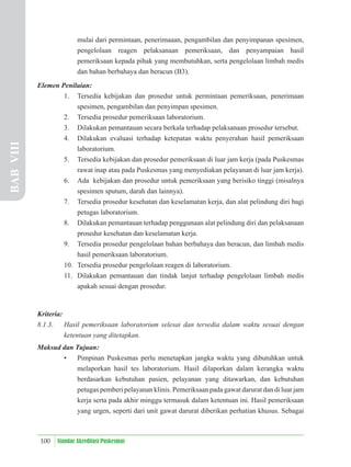 100 Standar Akreditasi Puskesmas
mulai dari permintaan, penerimaaan, pengambilan dan penyimpanan spesimen,
pengelolaan reagen pelaksanaan pemeriksaan, dan penyampaian hasil
pemeriksaan kepada pihak yang membutuhkan, serta pengelolaan limbah medis
dan bahan berbahaya dan beracun (B3).
Elemen Penilaian:
1. Tersedia kebijakan dan prosedur untuk permintaan pemeriksaan, penerimaan
spesimen, pengambilan dan penyimpan spesimen.
2. Tersedia prosedur pemeriksaan laboratorium.
3. Dilakukan pemantauan secara berkala terhadap pelaksanaan prosedur tersebut.
4. Dilakukan evaluasi terhadap ketepatan waktu penyerahan hasil pemeriksaan
laboratorium.
5. Tersedia kebijakan dan prosedur pemeriksaan di luar jam kerja (pada Puskesmas
rawat inap atau pada Puskesmas yang menyediakan pelayanan di luar jam kerja).
6. Ada kebijakan dan prosedur untuk pemeriksaan yang berisiko tinggi (misalnya
spesimen sputum, darah dan lainnya).
7. Tersedia prosedur kesehatan dan keselamatan kerja, dan alat pelindung diri bagi
petugas laboratorium.
8. Dilakukan pemantauan terhadap penggunaan alat pelindung diri dan pelaksanaan
prosedur kesehatan dan keselamatan kerja.
9. Tersedia prosedur pengelolaan bahan berbahaya dan beracun, dan limbah medis
hasil pemeriksaan laboratorium.
10. Tersedia prosedur pengelolaan reagen di laboratorium.
11. Dilakukan pemantauan dan tindak lanjut terhadap pengelolaan limbah medis
apakah sesuai dengan prosedur.
Kriteria:
8.1.3. Hasil pemeriksaan laboratorium selesai dan tersedia dalam waktu sesuai dengan
ketentuan yang ditetapkan.
Maksud dan Tujuan:
• Pimpinan Puskesmas perlu menetapkan jangka waktu yang dibutuhkan untuk
melaporkan hasil tes laboratorium. Hasil dilaporkan dalam kerangka waktu
berdasarkan kebutuhan pasien, pelayanan yang ditawarkan, dan kebutuhan
petugas pemberi pelayanan klinis. Pemeriksaan pada gawat darurat dan di luar jam
kerja serta pada akhir minggu termasuk dalam ketentuan ini. Hasil pemeriksaan
yang urgen, seperti dari unit gawat darurat diberikan perhatian khusus. Sebagai
BAB
VIII
 