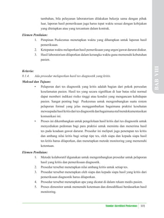 101
Standar Akreditasi Puskesmas
tambahan, bila pelayanan laboratorium dilakukan bekerja sama dengan pihak
luar, laporan hasil pemeriksaan juga harus tepat waktu sesuai dengan kebijakan
yang ditetapkan atau yang tercantum dalam kontrak.
Elemen Penilaian:
1. Pimpinan Puskesmas menetapkan waktu yang diharapkan untuk laporan hasil
pemeriksaan.
2. Ketepatan waktu melaporkan hasil pemeriksaan yang urgen/gawat darurat diukur.
3. Hasil laboratorium dilaporkan dalam kerangka waktu guna memenuhi kebutuhan
pasien.
Kriteria:
8.1.4. Ada prosedur melaporkan hasil tes diagnostik yang kritis.
Maksud dan Tujuan:
• Pelaporan dari tes diagnostik yang kritis adalah bagian dari pokok persoalan
keselamatan pasien. Hasil tes yang secara signiﬁkan di luar batas nilai normal
dapat memberi indikasi risiko tinggi atau kondisi yang mengancam kehidupan
pasien. Sangat penting bagi Puskesmas untuk mengembangkan suatu sistem
pelaporan formal yang jelas menggambarkan bagaimana praktisi kesehatan
mewaspadaihasilkritisdaritesdiagnostikdanbagaimanastafmendokumentasikan
komunikasi ini.
• Proses ini dikembangkan untuk pengelolaan hasil kritis dari tes diagnostik untuk
menyediakan pedoman bagi para praktisi untuk meminta dan menerima hasil
tes pada keadaan gawat darurat. Prosedur ini meliputi juga penetapan tes kritis
dan ambang nilai kritis bagi setiap tipe tes, oleh siapa dan kepada siapa hasil
tes kritis harus dilaporkan, dan menetapkan metode monitoring yang memenuhi
ketentuan.
Elemen Penilaian:
1. Metode kolaboratif digunakan untuk mengembangkan prosedur untuk pelaporan
hasil yang kritis dan pemeriksaan diagnostik.
2. Prosedur tersebut menetapkan nilai ambang kritis untuk setiap tes.
3. Prosedur tersebut menetapkan oleh siapa dan kepada siapa hasil yang kritis dari
pemeriksaan diagnostik harus dilaporkan.
4. Prosedur tersebut menetapkan apa yang dicatat di dalam rekam medis pasien.
5. Proses dimonitor untuk memenuhi ketentuan dan dimodiﬁkasi berdasarkan hasil
monitoring.
BAB
VIII
 