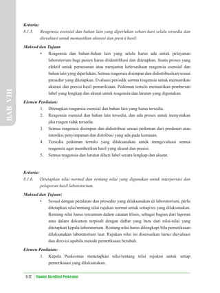 102 Standar Akreditasi Puskesmas
Kriteria:
8.1.5. Reagensia esensial dan bahan lain yang diperlukan sehari-hari selalu tersedia dan
dievaluasi untuk memastikan akurasi dan presisi hasil.
Maksud dan Tujuan
• Reagensia dan bahan-bahan lain yang selalu harus ada untuk pelayanan
laboratorium bagi pasien harus diidentiﬁkasi dan ditetapkan. Suatu proses yang
efektif untuk pemesanan atau menjamin ketersediaan reagensia esensial dan
bahan lain yang diperlukan. Semua reagensia disimpan dan didistribusikan sesuai
prosedur yang ditetapkan. Evaluasi periodik semua reagensia untuk memastikan
akurasi dan presisi hasil pemeriksaan. Pedoman tertulis memastikan pemberian
label yang lengkap dan akurat untuk reagensia dan larutan yang digunakan.
Elemen Penilaian:
1. Ditetapkan reagensia esensial dan bahan lain yang harus tersedia.
2. Reagensia esensial dan bahan lain tersedia, dan ada proses untuk menyatakan
jika reagen tidak tersedia.
3. Semua reagensia disimpan dan didistribusi sesuai pedoman dari produsen atau
instruksi penyimpanan dan distribusi yang ada pada kemasan.
4. Tersedia pedoman tertulis yang dilaksanakan untuk mengevaluasi semua
reagensia agar memberikan hasil yang akurat dan presisi.
5. Semua reagensia dan larutan diberi label secara lengkap dan akurat.
Kriteria:
8.1.6. Ditetapkan nilai normal dan rentang nilai yang digunakan untuk interpertasi dan
pelaporan hasil laboratorium.
Maksud dan Tujuan:
• Sesuai dengan peralatan dan prosedur yang dilaksanakan di laboratorium, perlu
ditetapkan nilai/rentang nilai rujukan normal untuk setiap tes yang dilaksanakan.
Rentang nilai harus tercantum dalam catatan klinis, sebagai bagian dari laporan
atau dalam dokumen terpisah dengan daftar yang baru dari nilai-nilai yang
ditetapkan kepala laboratorium. Rentang nilai harus dilengkapi bila pemeriksaan
dilaksanakan laboratorium luar. Rujukan nilai ini disesuaikan harus dievaluasi
dan direvisi apabila metode pemeriksaan berubah.
Elemen Penilaian:
1. Kepala Puskesmas menetapkan nilai/rentang nilai rujukan untuk setiap
pemeriksaan yang dilaksanakan.
BAB
VIII
 
