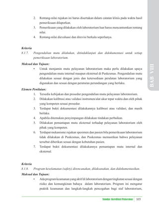 103
Standar Akreditasi Puskesmas
2. Rentang-nilai rujukan ini harus disertakan dalam catatan klinis pada waktu hasil
pemeriksaan dilaporkan.
3. Pemeriksaan yang dilakukan oleh laboratorium luar harus mencantumkan rentang
nilai.
4. Rentang-nilai dievaluasi dan direvisi berkala seperlunya.
Kriteria
8.1.7. Pengendalian mutu dilakukan, ditindaklanjuti dan didokumentasi untuk setiap
pemeriksaan laboratorium.
Maksud dan Tujuan:
• Untuk menjamin mutu pelayanan laboratorium maka perlu dilakukan upaya
pengendalian mutu internal maupun eksternal di Puskesmas. Pengendalian mutu
dilakukan sesuai dengan jenis dan ketersediaan peralatan laboratorium yang
digunakan dan sesuai dengan peraturan perundangan yang berlaku.
Elemen Penilaian:
1. Tersedia kebijakan dan prosedur pengendalian mutu pelayanan laboratorium.
2. Dilakukan kalibrasi atau validasi instrumen/alat ukur tepat waktu dan oleh pihak
yang kompeten sesuai prosedur.
3. Terdapat bukti dokumentasi dilakukannya kalibrasi atau validasi, dan masih
berlaku.
4. Apabila ditemukan penyimpangan dilakukan tindakan perbaikan.
5. Dilakukan pemantapan mutu eksternal terhadap pelayanan laboratorium oleh
pihak yang kompeten.
6. Terdapat mekanisme rujukan spesimen dan pasien bila pemeriksaan laboratorium
tidak dilakukan di Puskesmas, dan Puskesmas memastikan bahwa pelayanan
tersebut diberikan sesuai dengan kebutuhan pasien.
7. Terdapat bukti dokumentasi dilakukannya pemantapan mutu internal dan
eksternal.
Kriteria
8.1.8. Program keselamatan (safety) direncanakan, dilaksanakan, dan didokumentasikan.
Maksud dan Tujuan:
• Adaprogramkeamananyangaktifdilaboratoriumdengantingkatansesuaidengan
risiko dan kemungkinan bahaya dalam laboratorium. Program ini mengatur
praktik keamanan dan langkah-langkah pencegahan bagi staf laboratorium,
BAB
VIII
 