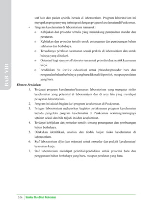 104 Standar Akreditasi Puskesmas
staf lain dan pasien apabila berada di laboratorium. Program laboratorium ini
merupakan program yang terintegrasi dengan program keselamatan di Puskesmas.
• Program keselamatan di laboratorium termasuk :
o Kebijakan dan prosedur tertulis yang mendukung pemenuhan standar dan
peraturan.
o Kebijakan dan prosedur tertulis untuk penanganan dan pembuangan bahan
infeksius dan berbahaya.
o Tersedianya peralatan keamanan sesuai praktik di laboratorium dan untuk
bahaya yang dihadapi.
o Orientasi bagi semua staf laboratorium untuk prosedur dan praktik keamanan
kerja.
o Pendidikan (in service education) untuk prosedur-prosedur baru dan
pengenalan bahan berbahaya yang baru dikenali/diperoleh, maupun peralatan
yang baru.
Elemen Penilaian:
1. Terdapat program keselamatan/keamanan laboratorium yang mengatur risiko
keselamatan yang potensial di laboratorium dan di area lain yang mendapat
pelayanan laboratorium.
2. Program ini adalah bagian dari program keselamatan di Puskesmas.
3. Petugas laboratorium melaporkan kegiatan pelaksanaan program keselamatan
kepada pengelola program keselamatan di Puskesmas sekurang-kurangnya
setahun sekali dan bila terjadi insiden keselamatan.
4. Terdapat kebijakan dan prosedur tertulis tentang penanganan dan pembuangan
bahan berbahaya.
5. Dilakukan identiﬁkasi, analisis dan tindak lanjut risiko keselamatan di
laboratorium.
6. Staf laboratorium diberikan orientasi untuk prosedur dan praktik keselamatan/
keamanan kerja.
7. Staf laboratorium mendapat pelatihan/pendidikan untuk prosedur baru dan
penggunaan bahan berbahaya yang baru, maupun peralatan yang baru.
BAB
VIII
 
