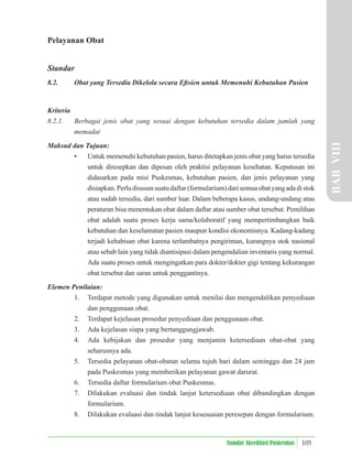 105
Standar Akreditasi Puskesmas
Pelayanan Obat
Standar
8.2. Obat yang Tersedia Dikelola secara Eﬁsien untuk Memenuhi Kebutuhan Pasien
Kriteria
8.2.1. Berbagai jenis obat yang sesuai dengan kebutuhan tersedia dalam jumlah yang
memadai
Maksud dan Tujuan:
• Untuk memenuhi kebutuhan pasien, harus ditetapkan jenis obat yang harus tersedia
untuk diresepkan dan dipesan oleh praktisi pelayanan kesehatan. Keputusan ini
didasarkan pada misi Puskesmas, kebutuhan pasien, dan jenis pelayanan yang
disiapkan.Perludisusunsuatudaftar(formularium)darisemuaobatyangadadistok
atau sudah tersedia, dari sumber luar. Dalam beberapa kasus, undang-undang atau
peraturan bisa menentukan obat dalam daftar atau sumber obat tersebut. Pemilihan
obat adalah suatu proses kerja sama/kolaboratif yang mempertimbangkan baik
kebutuhan dan keselamatan pasien maupun kondisi ekonomisnya. Kadang-kadang
terjadi kehabisan obat karena terlambatnya pengiriman, kurangnya stok nasional
atau sebab lain yang tidak diantisipasi dalam pengendalian inventaris yang normal.
Ada suatu proses untuk mengingatkan para dokter/dokter gigi tentang kekurangan
obat tersebut dan saran untuk penggantinya.
Elemen Penilaian:
1. Terdapat metode yang digunakan untuk menilai dan mengendalikan penyediaan
dan penggunaan obat.
2. Terdapat kejelasan prosedur penyediaan dan penggunaan obat.
3. Ada kejelasan siapa yang bertanggungjawab.
4. Ada kebijakan dan prosedur yang menjamin ketersediaan obat-obat yang
seharusnya ada.
5. Tersedia pelayanan obat-obatan selama tujuh hari dalam seminggu dan 24 jam
pada Puskesmas yang memberikan pelayanan gawat darurat.
6. Tersedia daftar formularium obat Puskesmas.
7. Dilakukan evaluasi dan tindak lanjut ketersediaan obat dibandingkan dengan
formularium.
8. Dilakukan evaluasi dan tindak lanjut kesesuaian peresepan dengan formularium.
BAB
VIII
 