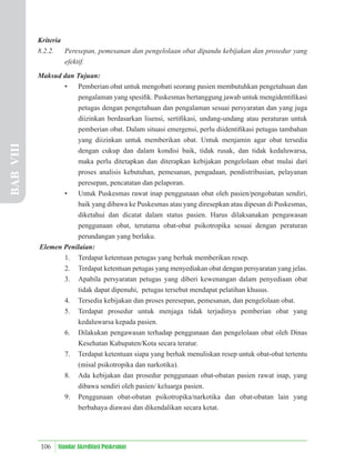 106 Standar Akreditasi Puskesmas
Kriteria
8.2.2. Peresepan, pemesanan dan pengelolaan obat dipandu kebijakan dan prosedur yang
efektif.
Maksud dan Tujuan:
• Pemberian obat untuk mengobati seorang pasien membutuhkan pengetahuan dan
pengalaman yang spesiﬁk. Puskesmas bertanggung jawab untuk mengidentiﬁkasi
petugas dengan pengetahuan dan pengalaman sesuai persyaratan dan yang juga
diizinkan berdasarkan lisensi, sertiﬁkasi, undang-undang atau peraturan untuk
pemberian obat. Dalam situasi emergensi, perlu diidentiﬁkasi petugas tambahan
yang diizinkan untuk memberikan obat. Untuk menjamin agar obat tersedia
dengan cukup dan dalam kondisi baik, tidak rusak, dan tidak kedaluwarsa,
maka perlu ditetapkan dan diterapkan kebijakan pengelolaan obat mulai dari
proses analisis kebutuhan, pemesanan, pengadaan, pendistribusian, pelayanan
peresepan, pencatatan dan pelaporan.
• Untuk Puskesmas rawat inap penggunaan obat oleh pasien/pengobatan sendiri,
baik yang dibawa ke Puskesmas atau yang diresepkan atau dipesan di Puskesmas,
diketahui dan dicatat dalam status pasien. Harus dilaksanakan pengawasan
penggunaan obat, terutama obat-obat psikotropika sesuai dengan peraturan
perundangan yang berlaku.
Elemen Penilaian:
1. Terdapat ketentuan petugas yang berhak memberikan resep.
2. Terdapat ketentuan petugas yang menyediakan obat dengan persyaratan yang jelas.
3. Apabila persyaratan petugas yang diberi kewenangan dalam penyediaan obat
tidak dapat dipenuhi, petugas tersebut mendapat pelatihan khusus.
4. Tersedia kebijakan dan proses peresepan, pemesanan, dan pengelolaan obat.
5. Terdapat prosedur untuk menjaga tidak terjadinya pemberian obat yang
kedaluwarsa kepada pasien.
6. Dilakukan pengawasan terhadap penggunaan dan pengelolaan obat oleh Dinas
Kesehatan Kabupaten/Kota secara teratur.
7. Terdapat ketentuan siapa yang berhak menuliskan resep untuk obat-obat tertentu
(misal psikotropika dan narkotika).
8. Ada kebijakan dan prosedur penggunaan obat-obatan pasien rawat inap, yang
dibawa sendiri oleh pasien/ keluarga pasien.
9. Penggunaan obat-obatan psikotropika/narkotika dan obat-obatan lain yang
berbahaya diawasi dan dikendalikan secara ketat.
BAB
VIII
 