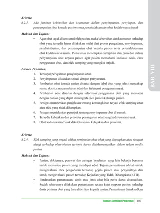 107
Standar Akreditasi Puskesmas
Kriteria
8.2.3. Ada jaminan kebersihan dan keamanan dalam penyimpanan, penyiapan, dan
penyampaian obat kepada pasien serta penatalaksanaan obat kedaluwarsa/rusak
Maksud dan Tujuan:
• Agar obat layak dikonsumsi oleh pasien, maka kebersihan dan keamanan terhadap
obat yang tersedia harus dilakukan mulai dari proses pengadaan, penyimpanan,
pendistribusian, dan penyampaian obat kepada pasien serta penatalaksanaan
obat kedaluwarsa/rusak. Puskesmas menetapkan kebijakan dan prosedur dalam
penyampaian obat kepada pasien agar pasien memahami indikasi, dosis, cara
penggunaan obat, dan efek samping yang mungkin terjadi.
Elemen Penilaian:
1. Terdapat persyaratan penyimpanan obat.
2. Penyimpanan dilakukan sesuai dengan persyaratan.
3. Pemberian obat kepada pasien disertai dengan label obat yang jelas (mencakup
nama, dosis, cara pemakaian obat dan frekuensi penggunaannya).
4. Pemberian obat disertai dengan informasi penggunaan obat yang memadai
dengan bahasa yang dapat dimengerti oleh pasien/keluarga pasien.
5. Petugas memberikan penjelasan tentang kemungkinan terjadi efek samping obat
atau efek yang tidak diharapkan.
6. Petugas menjelaskan petunjuk tentang penyimpanan obat di rumah.
7. Tersedia kebijakan dan prosedur penanganan obat yang kadaluwarsa/rusak.
8. Obat kadaluwarsa/rusak dikelola sesuai kebijakan dan prosedur.
Kriteria
8.2.4. Efek samping yang terjadi akibat pemberian obat-obat yang diresepkan atau riwayat
alergi terhadap obat-obatan tertentu harus didokumentasikan dalam rekam medis
pasien
Maksud dan Tujuan:
• Pasien, dokternya, perawat dan petugas kesehatan yang lain bekerja bersama
untuk memantau pasien yang mendapat obat. Tujuan pemantauan adalah untuk
mengevaluasi efek pengobatan terhadap gejala pasien atau penyakitnya dan
untuk mengevaluasi pasien terhadap Kejadian yang Tidak Diharapkan (KTD).
• Berdasarkan pemantauan, dosis atau jenis obat bila perlu dapat disesuaikan.
Sudah seharusnya dilakukan pemantauan secara ketat respons pasien terhadap
dosis pertama obat yang baru diberikan kepada pasien. Pemantauan dimaksudkan
BAB
VIII
 