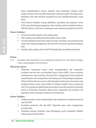 108 Standar Akreditasi Puskesmas
untuk mengidentiﬁkasi respons terapetik yang diantisipasi maupun reaksi
alergik, interaksi obat yang tidak diantisipasi, untuk mencegah risiko bagi pasien.
Memantau efek obat termasuk mengobservasi dan mendokumentasikan setiap
KTD.
• Perlu disusun kebijakan tentang identiﬁkasi, pencatatan dan pelaporan semua
KTD yang terkait dengan penggunaan obat, misalnya sindroma Stephen Johnson,
KIPI dan lainnya. Puskesmas membangun suatu mekanisme pelaporan dari KTD.
Elemen Penilaian:
1. Tersedia prosedur pelaporan efek samping obat.
2. Efek samping obat didokumentasikan dalam rekam medis.
3. Tersedia kebijakan dan prosedur untuk mencatat, memantau, dan melaporkan bila
terjadi efek samping penggunaan obat dan KTD, termasuk kesalahan pemberian
obat.
4. Kejadian efek samping obat dan KTD ditindaklanjuti dan didokumentasikan.
Kriteria
8.2.5. Kesalahan obat (medication errors) dilaporkan melalui proses dan dalam kerangka
waktu yang ditetapkan oleh Puskesmas
Maksud dan tujuan:
• Puskesmas mempunyai proses untuk mengidentiﬁkasi dan melaporkan
kesalahan obat dan near miss-Kejadian Nyaris Cedera (KNC). Proses termasuk
mendeﬁnisikan suatu kesalahan obat dan KNC, menggunakan format pelaporan
yang ditentukan serta mengedukasi staf tentang proses dan pentingnya pelaporan.
Deﬁnisi-deﬁnisi dan proses-proses dikembangkan melalui proses kerjasama yang
mengikutsertakan semua yang terlibat di berbagai langkah dalam manajemen
obat. Proses pelaporan adalah bagian dari program mutu dan program keselamatan
pasien di Puskesmas. Perbaikan dalam proses pengobatan dan pelatihan staf
digunakan untuk mencegah kesalahan di kemudian hari.
Elemen Penilaian:
1. Terdapat prosedur untuk mengidentiﬁkasi dan melaporkan kesalahan pemberian
obat dan KNC.
2. Kesalahan pemberian obat dan KNC dilaporkan tepat waktu menggunakan
prosedur baku.
3. Ditetapkan petugas kesehatan yang bertanggung jawab mengambil tindakan
untuk pelaporan diidentiﬁkasi.
BAB
VIII
 