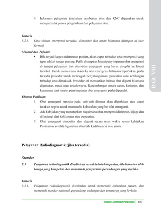 109
Standar Akreditasi Puskesmas
4. Informasi pelaporan kesalahan pemberian obat dan KNC digunakan untuk
memperbaiki proses pengelolaan dan pelayanan obat.
Kriteria
8.2.6. Obat-obatan emergensi tersedia, dimonitor dan aman bilamana disimpan di luar
farmasi.
Maksud dan Tujuan:
• Bila terjadi kegawatdaruratan pasien, akses cepat terhadap obat emergensi yang
tepat adalah sangat penting. Perlu ditetapkan lokasi penyimpanan obat emergensi
di tempat pelayanan dan obat-obat emergensi yang harus disuplai ke lokasi
tersebut. Untuk memastikan akses ke obat emergensi bilamana diperlukan, perlu
tersedia prosedur untuk mencegah penyalahgunaan, pencurian atau kehilangan
terhadap obat dimaksud. Prosedur ini memastikan bahwa obat diganti bilamana
digunakan, rusak atau kedaluwarsa. Keseimbangan antara akses, kesiapan, dan
keamanan dari tempat penyimpanan obat emergensi perlu dipenuhi.
Elemen Penilaian
1. Obat emergensi tersedia pada unit-unit dimana akan diperlukan atau dapat
terakses segera untuk memenuhi kebutuhan yang bersifat emergensi.
2. Ada kebijakan yang menetapkan bagaimana obat emergensi disimpan, dijaga dan
dilindungi dari kehilangan atau pencurian.
3. Obat emergensi dimonitor dan diganti secara tepat waktu sesuai kebijakan
Puskesmas setelah digunakan atau bila kadaluwarsa atau rusak.
Pelayanan Radiodiagnostik (jika tersedia)
Standar
8.3. Pelayanan radiodiagnostik disediakan sesuai kebutuhan pasien, dilaksanakan oleh
tenaga yang kompeten, dan mematuhi persyaratan perundangan yang berlaku
Kriteria
8.3.1. Pelayanan radiodiagnostik disediakan untuk memenuhi kebutuhan pasien, dan
memenuhi standar nasional, perundang-undangan dan peraturan yang berlaku.
BAB
VIII
 