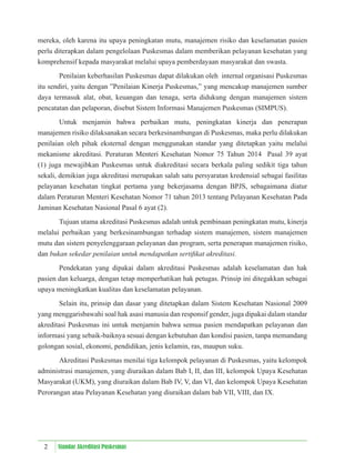 2 Standar Akreditasi Puskesmas
mereka, oleh karena itu upaya peningkatan mutu, manajemen risiko dan keselamatan pasien
perlu diterapkan dalam pengelolaan Puskesmas dalam memberikan pelayanan kesehatan yang
komprehensif kepada masyarakat melalui upaya pemberdayaan masyarakat dan swasta.
Penilaian keberhasilan Puskesmas dapat dilakukan oleh internal organisasi Puskesmas
itu sendiri, yaitu dengan ”Penilaian Kinerja Puskesmas,” yang mencakup manajemen sumber
daya termasuk alat, obat, keuangan dan tenaga, serta didukung dengan manajemen sistem
pencatatan dan pelaporan, disebut Sistem Informasi Manajemen Puskesmas (SIMPUS).
Untuk menjamin bahwa perbaikan mutu, peningkatan kinerja dan penerapan
manajemen risiko dilaksanakan secara berkesinambungan di Puskesmas, maka perlu dilakukan
penilaian oleh pihak eksternal dengan menggunakan standar yang ditetapkan yaitu melalui
mekanisme akreditasi. Peraturan Menteri Kesehatan Nomor 75 Tahun 2014 Pasal 39 ayat
(1) juga mewajibkan Puskesmas untuk diakreditasi secara berkala paling sedikit tiga tahun
sekali, demikian juga akreditasi merupakan salah satu persyaratan kredensial sebagai fasilitas
pelayanan kesehatan tingkat pertama yang bekerjasama dengan BPJS, sebagaimana diatur
dalam Peraturan Menteri Kesehatan Nomor 71 tahun 2013 tentang Pelayanan Kesehatan Pada
Jaminan Kesehatan Nasional Pasal 6 ayat (2).
Tujuan utama akreditasi Puskesmas adalah untuk pembinaan peningkatan mutu, kinerja
melalui perbaikan yang berkesinambungan terhadap sistem manajemen, sistem manajemen
mutu dan sistem penyelenggaraan pelayanan dan program, serta penerapan manajemen risiko,
dan bukan sekedar penilaian untuk mendapatkan sertiﬁkat akreditasi.
Pendekatan yang dipakai dalam akreditasi Puskesmas adalah keselamatan dan hak
pasien dan keluarga, dengan tetap memperhatikan hak petugas. Prinsip ini ditegakkan sebagai
upaya meningkatkan kualitas dan keselamatan pelayanan.
Selain itu, prinsip dan dasar yang ditetapkan dalam Sistem Kesehatan Nasional 2009
yang menggarisbawahi soal hak asasi manusia dan responsif gender, juga dipakai dalam standar
akreditasi Puskesmas ini untuk menjamin bahwa semua pasien mendapatkan pelayanan dan
informasi yang sebaik-baiknya sesuai dengan kebutuhan dan kondisi pasien, tanpa memandang
golongan sosial, ekonomi, pendidikan, jenis kelamin, ras, maupun suku.
Akreditasi Puskesmas menilai tiga kelompok pelayanan di Puskesmas, yaitu kelompok
administrasi manajemen, yang diuraikan dalam Bab I, II, dan III, kelompok Upaya Kesehatan
Masyarakat (UKM), yang diuraikan dalam Bab IV, V, dan VI, dan kelompok Upaya Kesehatan
Perorangan atau Pelayanan Kesehatan yang diuraikan dalam bab VII, VIII, dan IX.
 