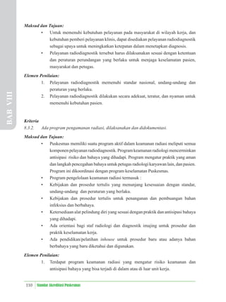 110 Standar Akreditasi Puskesmas
Maksud dan Tujuan:
• Untuk memenuhi kebutuhan pelayanan pada masyarakat di wilayah kerja, dan
kebutuhan pemberi pelayanan klinis, dapat disediakan pelayanan radiodiagnostik
sebagai upaya untuk meningkatkan ketepatan dalam menetapkan diagnosis.
• Pelayanan radiodiagnostik tersebut harus dilaksanakan sesuai dengan ketentuan
dan peraturan perundangan yang berlaku untuk menjaga keselamatan pasien,
masyarakat dan petugas.
Elemen Penilaian:
1. Pelayanan radiodiagnostik memenuhi standar nasional, undang-undang dan
peraturan yang berlaku.
2. Pelayanan radiodiagnostik dilakukan secara adekuat, teratur, dan nyaman untuk
memenuhi kebutuhan pasien.
Kriteria
8.3.2. Ada program pengamanan radiasi, dilaksanakan dan didokumentasi.
Maksud dan Tujuan:
• Puskesmas memiliki suatu program aktif dalam keamanan radiasi meliputi semua
komponen pelayanan radiodiagnostik. Program keamanan radiologi mencerminkan
antisipasi risiko dan bahaya yang dihadapi. Program mengatur praktik yang aman
dan langkah pencegahan bahaya untuk petugas radiologi karyawan lain, dan pasien.
Program ini dikoordinasi dengan program keselamatan Puskesmas.
• Program pengelolaan keamanan radiasi termasuk :
• Kebijakan dan prosedur tertulis yang menunjang kesesuaian dengan standar,
undang-undang dan peraturan yang berlaku.
• Kebijakan dan prosedur tertulis untuk penanganan dan pembuangan bahan
infeksius dan berbahaya.
• Ketersediaan alat pelindung diri yang sesuai dengan praktik dan antisipasi bahaya
yang dihadapi.
• Ada orientasi bagi staf radiologi dan diagnostik imajing untuk prosedur dan
praktik keselamatan kerja.
• Ada pendidikan/pelatihan inhouse untuk prosedur baru atau adanya bahan
berbahaya yang baru diketahui dan digunakan.
Elemen Penilaian:
1. Terdapat program keamanan radiasi yang mengatur risiko keamanan dan
antisipasi bahaya yang bisa terjadi di dalam atau di luar unit kerja.
BAB
VIII
 