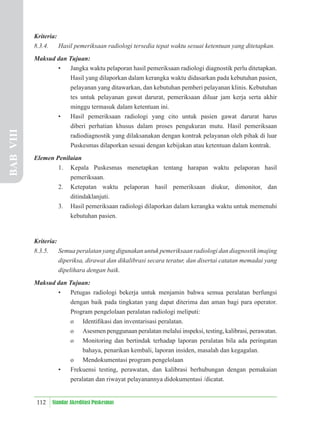 112 Standar Akreditasi Puskesmas
Kriteria:
8.3.4. Hasil pemeriksaan radiologi tersedia tepat waktu sesuai ketentuan yang ditetapkan.
Maksud dan Tujuan:
• Jangka waktu pelaporan hasil pemeriksaan radiologi diagnostik perlu ditetapkan.
Hasil yang dilaporkan dalam kerangka waktu didasarkan pada kebutuhan pasien,
pelayanan yang ditawarkan, dan kebutuhan pemberi pelayanan klinis. Kebutuhan
tes untuk pelayanan gawat darurat, pemeriksaan diluar jam kerja serta akhir
minggu termasuk dalam ketentuan ini.
• Hasil pemeriksaan radiologi yang cito untuk pasien gawat darurat harus
diberi perhatian khusus dalam proses pengukuran mutu. Hasil pemeriksaan
radiodiagnostik yang dilaksanakan dengan kontrak pelayanan oleh pihak di luar
Puskesmas dilaporkan sesuai dengan kebijakan atau ketentuan dalam kontrak.
Elemen Penilaian
1. Kepala Puskesmas menetapkan tentang harapan waktu pelaporan hasil
pemeriksaan.
2. Ketepatan waktu pelaporan hasil pemeriksaan diukur, dimonitor, dan
ditindaklanjuti.
3. Hasil pemeriksaan radiologi dilaporkan dalam kerangka waktu untuk memenuhi
kebutuhan pasien.
Kriteria:
8.3.5. Semua peralatan yang digunakan untuk pemeriksaan radiologi dan diagnostik imajing
diperiksa, dirawat dan dikalibrasi secara teratur, dan disertai catatan memadai yang
dipelihara dengan baik.
Maksud dan Tujuan:
• Petugas radiologi bekerja untuk menjamin bahwa semua peralatan berfungsi
dengan baik pada tingkatan yang dapat diterima dan aman bagi para operator.
Program pengelolaan peralatan radiologi meliputi:
o Identiﬁkasi dan inventarisasi peralatan.
o Asesmen penggunaan peralatan melalui inspeksi, testing, kalibrasi, perawatan.
o Monitoring dan bertindak terhadap laporan peralatan bila ada peringatan
bahaya, penarikan kembali, laporan insiden, masalah dan kegagalan.
o Mendokumentasi program pengelolaan
• Frekuensi testing, perawatan, dan kalibrasi berhubungan dengan pemakaian
peralatan dan riwayat pelayanannya didokumentasi /dicatat.
BAB
VIII
 