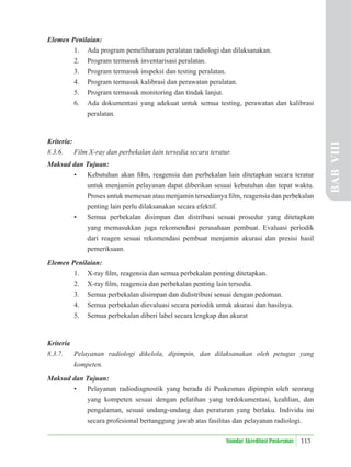 113
Standar Akreditasi Puskesmas
Elemen Penilaian:
1. Ada program pemeliharaan peralatan radiologi dan dilaksanakan.
2. Program termasuk inventarisasi peralatan.
3. Program termasuk inspeksi dan testing peralatan.
4. Program termasuk kalibrasi dan perawatan peralatan.
5. Program termasuk monitoring dan tindak lanjut.
6. Ada dokumentasi yang adekuat untuk semua testing, perawatan dan kalibrasi
peralatan.
Kriteria:
8.3.6. Film X-ray dan perbekalan lain tersedia secara teratur.
Maksud dan Tujuan:
• Kebutuhan akan ﬁlm, reagensia dan perbekalan lain ditetapkan secara teratur
untuk menjamin pelayanan dapat diberikan sesuai kebutuhan dan tepat waktu.
Proses untuk memesan atau menjamin tersedianya ﬁlm, reagensia dan perbekalan
penting lain perlu dilaksanakan secara efektif.
• Semua perbekalan disimpan dan distribusi sesuai prosedur yang ditetapkan
yang memasukkan juga rekomendasi perusahaan pembuat. Evaluasi periodik
dari reagen sesuai rekomendasi pembuat menjamin akurasi dan presisi hasil
pemeriksaan.
Elemen Penilaian:
1. X-ray ﬁlm, reagensia dan semua perbekalan penting ditetapkan.
2. X-ray ﬁlm, reagensia dan perbekalan penting lain tersedia.
3. Semua perbekalan disimpan dan didistribusi sesuai dengan pedoman.
4. Semua perbekalan dievaluasi secara periodik untuk akurasi dan hasilnya.
5. Semua perbekalan diberi label secara lengkap dan akurat
Kriteria
8.3.7. Pelayanan radiologi dikelola, dipimpin, dan dilaksanakan oleh petugas yang
kompeten.
Maksud dan Tujuan:
• Pelayanan radiodiagnostik yang berada di Puskesmas dipimpin oleh seorang
yang kompeten sesuai dengan pelatihan yang terdokumentasi, keahlian, dan
pengalaman, sesuai undang-undang dan peraturan yang berlaku. Individu ini
secara profesional bertanggung jawab atas fasilitas dan pelayanan radiologi.
BAB
VIII
 
