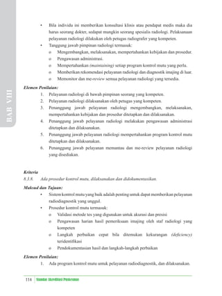 114 Standar Akreditasi Puskesmas
• Bila individu ini memberikan konsultasi klinis atau pendapat medis maka dia
harus seorang dokter, sedapat mungkin seorang spesialis radiologi. Pelaksanaan
pelayanan radiologi dilakukan oleh petugas radiografer yang kompeten.
• Tanggung jawab pimpinan radiologi termasuk:
o Mengembangkan, melaksanakan, mempertahankan kebijakan dan prosedur.
o Pengawasan administrasi.
o Mempertahankan (maintaining) setiap program kontrol mutu yang perlu.
o Memberikan rekomendasi pelayanan radiologi dan diagnostik imajing di luar.
o Memonitor dan me-review semua pelayanan radiologi yang tersedia.
Elemen Penilaian:
1. Pelayanan radiologi di bawah pimpinan seorang yang kompeten.
2. Pelayanan radiologi dilaksanakan oleh petugas yang kompeten.
3. Penanggung jawab pelayanan radiologi mengembangkan, melaksanakan,
mempertahankan kebijakan dan prosedur ditetapkan dan dilaksanakan.
4. Penanggung jawab pelayanan radiologi melakukan pengawasan administrasi
ditetapkan dan dilaksanakan.
5. Penanggung jawab pelayanan radiologi mempertahankan program kontrol mutu
ditetapkan dan dilaksanakan.
6. Penanggung jawab pelayanan memantau dan me-review pelayanan radiologi
yang disediakan.
Kriteria
8.3.8. Ada prosedur kontrol mutu, dilaksanakan dan didokumentasikan.
Maksud dan Tujuan:
• Sistem kontrol mutu yang baik adalah penting untuk dapat memberikan pelayanan
radiodiagnostik yang unggul.
• Prosedur kontrol mutu termasuk:
o Validasi metode tes yang digunakan untuk akurasi dan presisi
o Pengawasan harian hasil pemeriksaan imajing oleh staf radiologi yang
kompeten
o Langkah perbaikan cepat bila ditemukan kekurangan (deﬁciency)
teridentiﬁkasi
o Pendokumentasian hasil dan langkah-langkah perbaikan
Elemen Penilaian:
1. Ada program kontrol mutu untuk pelayanan radiodiagnostik, dan dilaksanakan.
BAB
VIII
 