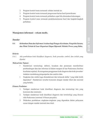 115
Standar Akreditasi Puskesmas
2. Program kontrol mutu termasuk validasi metode tes.
3. Program kontrol mutu termasuk pengawasan harian hasil pemeriksaan.
4. Program kontrol mutu termasuk perbaikan cepat bila ditemukan kekurangan.
5. Program kontrol mutu termasuk pendokumentasian hasil dan langkah-langkah
perbaikan.
Manajemen informasi – rekam medis.
Standar
8.4. Kebutuhan Data dan InformasiAsuhan bagi Petugas Kesehatan, Pengelola Sarana,
dan Pihak Terkait di Luar Organisasi Dapat Dipenuhi Melalui Proses yang Baku.
Kriteria
8.4.1. Ada pembakuan kode klasiﬁkasi diagnosis, kode prosedur, simbol, dan istilah yang
dipakai
Maksud dan Tujuan:
• Standarisasi terminologi, deﬁnisi, kosakata dan penamaan memfasilitasi
pembandingan data dan informasi di dalam maupun di luar Puskesmas (fasilitas
kesehatan rujukan). Keseragaman penggunaan kode diagnosa dan kode prosedur/
tindakan mendukung pengumpulan dan analisis data.
• Singkatan dan simbol juga distandarisasi dan termasuk daftar “yang tidak boleh
digunakan”. Standarisasi tersebut konsisten dengan standar lokal dan nasional
yang berlaku.
Elemen Penilaian:
1. Terdapat standarisasi kode klasiﬁkasi diagnosis dan terminologi lain yang
konsisten dan sistematis.
2. Terdapat standarisasi kode klasiﬁkasi diagnosis dan terminologi yang disusun
oleh Puskesmas (minimal 10 besar penyakit).
3. Dilakukan pembakuan singkatan-singkatan yang digunakan dalam pelayanan
sesuai dengan standar nasional atau lokal.
BAB
VIII
 