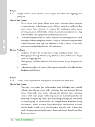 116 Standar Akreditasi Puskesmas
Kriteria
8.4.2. Petugas memiliki akses informasi sesuai dengan kebutuhan dan tanggung jawab
pekerjaan.
Maksud dan Tujuan:
• Berkas rekam medis pasien adalah suatu sumber informasi utama mengenai
proses asuhan dan perkembangan pasien, sehingga merupakan alat komunikasi
yang penting. Agar informasi ini berguna dan mendukung asuhan pasien
keberlanjutan, maka perlu tersedia selama pelaksanaan asuhan pasien dan setiap
saat dibutuhkan, serta dijaga selalu diperbaharui (up to date).
• Catatan medis keperawatan dan catatan pelayanan pasien lainnya tersedia untuk
semua praktisi kesehatan pasien tersebut. Kebijakan Puskesmas mengidentiﬁkasi
praktisi kesehatan mana saja yang mempunyai akses ke berkas rekam medis
pasien untuk menjamin kerahasiaan informasi pasien.
Elemen Penilaian:
1. Ditetapkan kebijakan dan prosedur akses petugas terhadap informasi medis.
2. Akses petugas terhadap informasi yang dibutuhkan dilaksanakan sesuai dengan
tugas dan tanggung jawab.
3. Akses petugas terhadap informasi dilaksanakan sesuai dengan kebijakan dan
prosedur.
4. Hak untuk mengakses informasi tersebut mempertimbangkan tingkat kerahasiaan
dan keamanan informasi.
Kriteria
8.4.3. Adanya sistem yang memandu penyimpanan dan pemrosesan rekam medis
Maksud dan Tujuan:
• Puskesmas menetapkan dan melaksanakan suatu kebijakan yang menjadi
pedoman retensi berkas rekam medis pasien dan data serta informasi lainnya.
Berkas rekam medis klinis pasien, serta data dan informasi lainnya disimpan
(retensi) untuk suatu jangka waktu yang cukup dan mematuhi peraturan dan
perundang-undangan yang berlaku guna mendukung asuhan pasien, manajemen,
dokumentasi yang sah secara hukum, riset dan pendidikan. Kebijakan tentang
penyimpanan (retensi) konsisten dengan kerahasiaan dan keamanan informasi
tersebut. Ketika periode retensi yang ditetapkan terpenuhi, maka berkas rekam
medisklinispasiendancatatanlainpasien,datasertainformasidapatdimusnahkan
dengan semestinya.
BAB
VIII
 