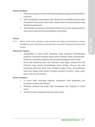 117
Standar Akreditasi Puskesmas
Elemen Penilaian:
1. Puskesmasmempunyairekammedisbagisetiappasiendenganmetodeidentiﬁkasi
yang baku.
2. Sistem pengkodean, penyimpanan, dan dokumentasi memudahkan petugas untuk
menemukan rekam pasien tepat waktu maupun untuk mencatat pelayanan yang
diberikan kepada pasien.
3. Ada kebijakan dan prosedur penyimpanan berkas rekam medis dengan kejelasan
masa retensi sesuai peraturan perundangan yang berlaku.
Kriteria
8.4.4. Rekam medis berisi informasi yang memadai dan dijaga kerahasiaannya tentang
identiﬁkasi pasien, dokumentasi prosedur kajian, masalah, kemajuan pasien dan hasil
asuhan.
Maksud dan Tujuan:
• Kelengkapan isi rekam medis diperlukan untuk menjamin kesinambungan
pelayanan, memantau kemajuan respons pasien terhadap asuhan yang diberikan.
Puskesmas menetapkan kebijakan dan prosedur kelengkapan rekam medis.
• Privasi dan kerahasiaan data serta informasi wajib dijaga, terutama data dan
informasi yang sensitif. Keseimbangan antara berbagi (sharing) data dan
kerahasiaan data perlu diatur. Perlu ditetapkan tingkat privasi dan kerahasiaan
yang harus dijaga untuk kategori beragam informasi (misalnya: rekam medis
pasien, data riset dan lainnya).
Elemen Penilaian:
1. Isi rekam medis mencakup diagnosis, pengobatan, hasil pengobatan, dan
kontinuitas asuhan yang diberikan.
2. Dilakukan penilaian dan tindak lanjut kelengkapan dan ketepatan isi rekam
medis.
3. Tersedia prosedur menjaga kerahasiaan rekam medis. BAB
VIII
 