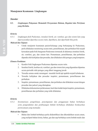118 Standar Akreditasi Puskesmas
Manajemen Keamanan Lingkungan
Standar
8.5. Lingkungan Pelayanan Mematuhi Persyaratan Hukum, Regulasi dan Perizinan
yang Berlaku.
Kriteria
8.5.1. Lingkungan ﬁsik Puskesmas, instalasi listrik, air, ventilasi, gas dan sistem lain yang
dipersyaratkan diperiksa secara rutin, dipelihara, dan diperbaiki bila perlu
Maksud dan Tujuan:
• Untuk menjamin keamanan pasien/keluarga yang berkunjung ke Puskesmas,
perlu dilakukan monitoring secara rutin, pemeliharaan, dan perbaikan bila terjadi
kerusakan pada ﬁsik bangunan Puskesmas termasuk di dalamnya instalasi listrik,
air, ventilasi, gas, dan sistem lain. Pemantauan, pemeliharaan, dan perbaikan
dipandu oleh kebijakan dan prosedur, dan dilakukan oleh petugas yang kompeten.
Elemen Penilaian:
1. Kondisi ﬁsik lingkungan Puskesmas dipantau secara rutin.
2. Instalasi listrik, kualitas air, ventilasi, gas dan sistem lain yang digunakan dipantau
secara periodik oleh petugas yang diberi tanggung jawab.
3. Tersedia sarana untuk menangani masalah listrik/api apabila terjadi kebakaran.
4. Tersedia kebijakan dan prosedur inspeksi, pemantauan, pemeliharaan dan
perbaikan.
5. Inspeksi, pemantauan, pemeliharaan, dan perbaikan alat dilakukan sesuai dengan
prosedur dan jadwal yang ditetapkan.
6. Dilakukandokumentasipelaksanaan,hasildantindaklanjutinspeksi,pemantauan,
pemeliharaan dan perbaikan yang telah dilakukan.
Kriteria
8.5.2. Inventarisasi, pengelolaan, penyimpanan dan penggunaan bahan berbahaya
serta pengendalian dan pembuangan limbah berbahaya dilakukan berdasarkan
perencanaan yang memadai.
Maksud dan Tujuan:
• Bahan dan limbah berbahaya perlu diidentiﬁkasi dan dikendalikan secara aman,
yang meliputi bahan kimia, bahan, gas dan uap berbahaya serta limbah medis dan
BAB
VIII
 