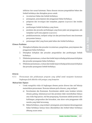 119
Standar Akreditasi Puskesmas
infeksius lain sesuai ketentuan. Harus disusun rencana pengendalian bahan dan
limbah berbahaya dan ditetapkan proses untuk:
o inventarisasi bahan dan limbah berbahaya;
o penanganan, penyimpanan dan penggunaan bahan berbahaya;
o pelaporan dan investigasi dari tumpahan, paparan (exposure) dan insiden
lainnya;
o pembuangan limbah berbahaya yang benar;
o peralatan dan prosedur perlindungan yang benar pada saat penggunaan, ada
tumpahan (spill) atau paparan (exposure);
o pendokumentasian, meliputi setiap izin dan perizinan/lisensi atau ketentuan
persyaratan lainnya;
o pemasangan label yang benar pada bahan dan limbah berbahaya.
Elemen Penilaian:
1. Ditetapkan kebijakan dan prosedur inventarisasi, pengelolaan, penyimpanan dan
penggunaan bahan berbahaya.
2. Ditetapkan kebijakan dan prosedur pengendalian dan pembuangan limbah
berbahaya.
3. Dilakukanpemantauan,evaluasidantindaklanjutterhadappelaksanaankebijakan
dan prosedur penanganan bahan berbahaya.
4. Dilakukanpemantauan,evaluasidantindaklanjutterhadappelaksanaankebijakan
dan prosedur penanganan limbah berbahaya.
Kriteria
8.5.3. Perencanaan dan pelaksanaan program yang efektif untuk menjamin keamanan
lingkungan ﬁsik dikelola oleh petugas yang kompeten
Maksud dan Tujuan:
• Untuk mengelola risiko di lingkungan dimana pasien dirawat dan staf bekerja
memerlukan perencanaan. Rencana tahunan perlu disusun, yang meliputi:
a) Keselamatan dan Keamanan. Keselamatan adalah suatu keadaan tertentu
dimana gedung, halaman/ground dan peralatan tidak menimbulkan bahaya
atau risiko bagi pasien, staf dan pengunjung. Keamanan adalah proteksi dari
kehilangan, pengrusakan dan kerusakan, atau akses serta penggunaan oleh
mereka yang tidak berwenang.
b) Bahan berbahaya, yang meliputi: penanganan, penyimpanan dan penggunaan
bahan berbahaya lainnya harus dikendalikan dan limbah bahan berbahaya
dibuang secara aman.
BAB
VIII
 
