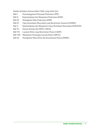3
Standar Akreditasi Puskesmas
Standar akreditasi disusun dalam 9 Bab, yang terdiri dari:
Bab I. Penyelenggaraan Pelayanan Puskesmas (PPP)
Bab II. Kepemimpinan dan Manajemen Puskesmas (KMP)
Bab III. Peningkatan Mutu Puskesmas (PMP)
Bab IV. Upaya Kesehatan Masyarakat yang Berorientasi Sasaran (UKMBS)
Bab V. Kepemimpinan dan Manajemen Upaya Kesehatan Masyarakat (KMUKM)
Bab VI. Sasaran Kinerja dan MDG’s (SKM)
Bab VII. Layanan Klinis yang Berorientasi Pasien (LKBP)
Bab VIII. Manajemen Penunjang Layanan Klinis (MPLK)
Bab IX. Peningkatan Mutu Klinis dan Keselamatan Pasien (PMKP)
 