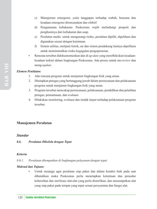 120 Standar Akreditasi Puskesmas
c) Manajemen emergensi, yaitu tanggapan terhadap wabah, bencana dan
keadaan emergensi direncanakan dan efektif.
d) Pengamanan kebakaran: Puskesmas wajib melindungi properti dan
penghuninya dari kebakaran dan asap.
e) Peralatan medis: untuk mengurangi risiko, peralatan dipilih, dipelihara dan
digunakan sesuai dengan ketentuan.
f) Sistem utilitas, meliputi listrik, air dan sistem pendukung lainnya dipelihara
untuk meminimalkan risiko kegagalan pengoperasian.
• Rencana tersebut didokumentasikan dan di up-date yang mereﬂeksikan keadaan-
keadaan terkini dalam lingkungan Puskesmas. Ada proses untuk me-review dan
meng-update.
Elemen Penilaian:
1. Ada rencana program untuk menjamin lingkungan ﬁsik yang aman.
2. Ditetapkan petugas yang bertanggung jawab dalam perencanaan dan pelaksanaan
program untuk menjamin lingkungan ﬁsik yang aman.
3. Program tersebut mencakup perencanaan, pelaksanaan, pendidikan dan pelatihan
petugas, pemantauan, dan evaluasi.
4. Dilakukan monitoring, evaluasi dan tindak lanjut terhadap pelaksanaan program
tersebut.
Manajemen Peralatan
Standar
8.6. Peralatan Dikelola dengan Tepat
Kriteria
8.6.1. Peralatan ditempatkan di lingkungan pelayanan dengan tepat
Maksud dan Tujuan:
• Untuk menjaga agar peralatan siap pakai dan dalam kondisi baik pada saat
dibutuhkan maka Puskesmas perlu menetapkan ketentuan dan prosedur
kebersihan dan sterilisasi alat-alat yang perlu disterilkan, dan menempatkan alat
yang siap pakai pada tempat yang tepat sesuai persyaratan dan fungsi alat.
BAB
VIII
 