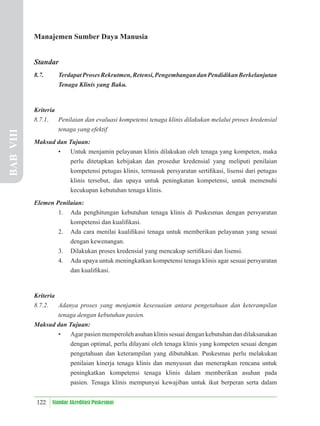 122 Standar Akreditasi Puskesmas
Manajemen Sumber Daya Manusia
Standar
8.7. TerdapatProsesRekrutmen,Retensi,PengembangandanPendidikanBerkelanjutan
Tenaga Klinis yang Baku.
Kriteria
8.7.1. Penilaian dan evaluasi kompetensi tenaga klinis dilakukan melalui proses kredensial
tenaga yang efektif
Maksud dan Tujuan:
• Untuk menjamin pelayanan klinis dilakukan oleh tenaga yang kompeten, maka
perlu ditetapkan kebijakan dan prosedur kredensial yang meliputi penilaian
kompetensi petugas klinis, termasuk persyaratan sertiﬁkasi, lisensi dari petugas
klinis tersebut, dan upaya untuk peningkatan kompetensi, untuk memenuhi
kecukupan kebutuhan tenaga klinis.
Elemen Penilaian:
1. Ada penghitungan kebutuhan tenaga klinis di Puskesmas dengan persyaratan
kompetensi dan kualiﬁkasi.
2. Ada cara menilai kualiﬁkasi tenaga untuk memberikan pelayanan yang sesuai
dengan kewenangan.
3. Dilakukan proses kredensial yang mencakup sertiﬁkasi dan lisensi.
4. Ada upaya untuk meningkatkan kompetensi tenaga klinis agar sesuai persyaratan
dan kualiﬁkasi.
Kriteria
8.7.2. Adanya proses yang menjamin kesesuaian antara pengetahuan dan keterampilan
tenaga dengan kebutuhan pasien.
Maksud dan Tujuan:
• Agar pasien memperoleh asuhan klinis sesuai dengan kebutuhan dan dilaksanakan
dengan optimal, perlu dilayani oleh tenaga klinis yang kompeten sesuai dengan
pengetahuan dan keterampilan yang dibutuhkan. Puskesmas perlu melakukan
penilaian kinerja tenaga klinis dan menyusun dan menerapkan rencana untuk
peningkatkan kompetensi tenaga klinis dalam memberikan asuhan pada
pasien. Tenaga klinis mempunyai kewajiban untuk ikut berperan serta dalam
BAB
VIII
 