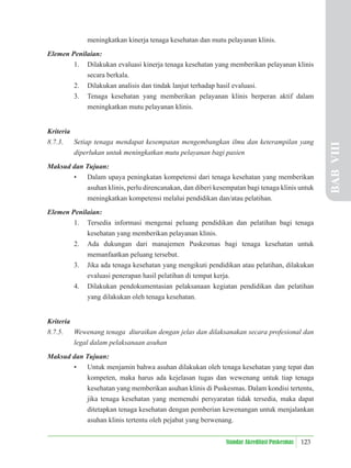123
Standar Akreditasi Puskesmas
meningkatkan kinerja tenaga kesehatan dan mutu pelayanan klinis.
Elemen Penilaian:
1. Dilakukan evaluasi kinerja tenaga kesehatan yang memberikan pelayanan klinis
secara berkala.
2. Dilakukan analisis dan tindak lanjut terhadap hasil evaluasi.
3. Tenaga kesehatan yang memberikan pelayanan klinis berperan aktif dalam
meningkatkan mutu pelayanan klinis.
Kriteria
8.7.3. Setiap tenaga mendapat kesempatan mengembangkan ilmu dan keterampilan yang
diperlukan untuk meningkatkan mutu pelayanan bagi pasien
Maksud dan Tujuan:
• Dalam upaya peningkatan kompetensi dari tenaga kesehatan yang memberikan
asuhan klinis, perlu direncanakan, dan diberi kesempatan bagi tenaga klinis untuk
meningkatkan kompetensi melalui pendidikan dan/atau pelatihan.
Elemen Penilaian:
1. Tersedia informasi mengenai peluang pendidikan dan pelatihan bagi tenaga
kesehatan yang memberikan pelayanan klinis.
2. Ada dukungan dari manajemen Puskesmas bagi tenaga kesehatan untuk
memanfaatkan peluang tersebut.
3. Jika ada tenaga kesehatan yang mengikuti pendidikan atau pelatihan, dilakukan
evaluasi penerapan hasil pelatihan di tempat kerja.
4. Dilakukan pendokumentasian pelaksanaan kegiatan pendidikan dan pelatihan
yang dilakukan oleh tenaga kesehatan.
Kriteria
8.7.5. Wewenang tenaga diuraikan dengan jelas dan dilaksanakan secara profesional dan
legal dalam pelaksanaan asuhan
Maksud dan Tujuan:
• Untuk menjamin bahwa asuhan dilakukan oleh tenaga kesehatan yang tepat dan
kompeten, maka harus ada kejelasan tugas dan wewenang untuk tiap tenaga
kesehatan yang memberikan asuhan klinis di Puskesmas. Dalam kondisi tertentu,
jika tenaga kesehatan yang memenuhi persyaratan tidak tersedia, maka dapat
ditetapkan tenaga kesehatan dengan pemberian kewenangan untuk menjalankan
asuhan klinis tertentu oleh pejabat yang berwenang.
BAB
VIII
 