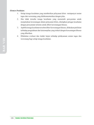 124 Standar Akreditasi Puskesmas
Elemen Penilaian:
1. Setiap tenaga kesehatan yang memberikan pelayanan klinis mempunyai uraian
tugas dan wewenang yang didokumentasikan dengan jelas.
2. Jika tidak tersedia tenaga kesehatan yang memenuhi persyaratan untuk
menjalankan kewenangan dalam pelayanan klinis, ditetapkan petugas kesehatan
dengan persyaratan tertentu untuk diberi kewenangan khusus.
3. Apabila tenaga kesehatan tersebut diberi kewenangan khusus, dilakukan penilaian
terhadap pengetahuan dan keterampilan yang terkait dengan kewenangan khusus
yang diberikan.
4. Dilakukan evaluasi dan tindak lanjut terhadap pelaksanaan uraian tugas dan
wewenang bagi setiap tenaga kesehatan.
BAB
VIII
 