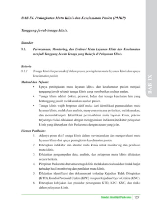125
Standar Akreditasi Puskesmas
BAB IX. Peningkatan Mutu Klinis dan Keselamatan Pasien (PMKP)
Tanggung jawab tenaga klinis.
Standar
9.1. Perencanaan, Monitoring, dan Evaluasi Mutu Layanan Klinis dan Keselamatan
menjadi Tanggung Jawab Tenaga yang Bekerja di Pelayanan Klinis.
Kriteria
9.1.1 Tenaga klinis berperan aktif dalam proses peningkatan mutu layanan klinis dan upaya
keselamatan pasien
Maksud dan Tujuan:
• Upaya peningkatan mutu layanan klinis, dan keselamatan pasien menjadi
tanggung jawab seluruh tenaga klinis yang memberikan asuhan pasien.
• Tenaga klinis adalah dokter, perawat, bidan dan tenaga kesehatan lain yang
bertanggung jawab melaksanakan asuhan pasien.
• Tenaga klinis wajib berperan aktif mulai dari identiﬁkasi permasalahan mutu
layanan klinis, melakukan analisis, menyusun rencana perbaikan, melaksanakan,
dan menindaklanjuti. Identiﬁkasi permasalahan mutu layanan klinis, potensi
terjadinya risiko dilakukan dengan menggunakan indikator-indikator pelayanan
klinis yang ditetapkan oleh Puskesmas dengan acuan yang jelas.
Elemen Penilaian:
1. Adanya peran aktif tenaga klinis dalam merencanakan dan mengevaluasi mutu
layanan klinis dan upaya peningkatan keselamatan pasien.
2. Ditetapkan indikator dan standar mutu klinis untuk monitoring dan penilaian
mutu klinis.
3. Dilakukan pengumpulan data, analisis, dan pelaporan mutu klinis dilakukan
secara berkala.
4. Pimpinan Puskesmas bersama tenaga klinis melakukan evaluasi dan tindak lanjut
terhadap hasil monitoring dan penilaian mutu klinis.
5. Dilakukan identiﬁkasi dan dokumentasi terhadap Kejadian Tidak Diinginkan
(KTD), Kondisi Potensial Cedera (KPC) maupun Kejadian Nyaris Cedera (KNC).
6. Ditetapkan kebijakan dan prosedur penanganan KTD, KPC, KNC, dan risiko
dalam pelayanan klinis.
BAB
IX
 