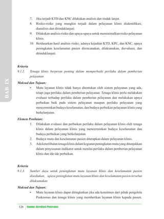 126 Standar Akreditasi Puskesmas
7. Jika terjadi KTD dan KNC dilakukan analisis dan tindak lanjut.
8. Risiko-risiko yang mungkin terjadi dalam pelayanan klinis diidentiﬁkasi,
dianalisis dan ditindaklanjuti.
9. Dilakukan analisis risiko dan upaya-upaya untuk meminimalkan risiko pelayanan
klinis.
10. Berdasarkan hasil analisis risiko, adanya kejadian KTD, KPC, dan KNC, upaya
peningkatan keselamatan pasien direncanakan, dilaksanakan, dievaluasi, dan
ditindaklanjuti.
Kriteria
9.1.2. Tenaga klinis berperan penting dalam memperbaiki perilaku dalam pemberian
pelayanan
Maksud dan Tujuan:
• Mutu layanan klinis tidak hanya ditentukan oleh sistem pelayanan yang ada,
tetapi juga perilaku dalam pemberian pelayanan. Tenaga klinis perlu melakukan
evaluasi terhadap perilaku dalam pemberian pelayanan dan melakukan upaya
perbaikan baik pada sistem pelayanan maupun perilaku pelayanan yang
mencerminkan budaya keselamatan, dan budaya perbaikan pelayanan klinis yang
berkelanjutan.
Elemen Penilaian:
1. Dilakukan evaluasi dan perbaikan perilaku dalam pelayanan klinis oleh tenaga
klinis dalam pelayanan klinis yang mencerminkan budaya keselamatan dan
budaya perbaikan yang berkelanjutan.
2. Budaya mutu dan keselamatan pasien diterapkan dalam pelayanan klinis.
3. Ada keterlibatan tenaga klinis dalam kegiatan peningkatan mutu yang ditunjukkan
dalam penyusunan indikator untuk menilai perilaku dalam pemberian pelayanan
klinis dan ide-ide perbaikan.
Kriteria
9.1.3. Sumber daya untuk peningkatan mutu layanan klinis dan keselamatan pasien
disediakan, upaya peningkatan mutu layanan klinis dan keselamatan pasien tersebut
dilaksanakan
Maksud dan Tujuan:
• Mutu layanan klinis dapat ditingkatkan jika ada komitmen dari pihak pengelola
Puskesmas dan tenaga klinis yang memberikan layanan klinis kepada pasien.
BAB
IX
 