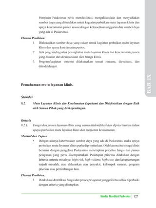 127
Standar Akreditasi Puskesmas
Pimpinan Puskesmas perlu memfasilitasi, mengalokasikan dan menyediakan
sumber daya yang dibutuhkan untuk kegiatan perbaikan mutu layanan klinis dan
upaya keselamatan pasien sesuai dengan ketersediaan anggaran dan sumber daya
yang ada di Puskesmas.
Elemen Penilaian:
1. Dialokasikan sumber daya yang cukup untuk kegiatan perbaikan mutu layanan
klinis dan upaya keselamatan pasien.
2. Ada program/kegiatan peningkatan mutu layanan klinis dan keselamatan pasien
yang disusun dan direncanakan oleh tenaga klinis.
3. Program/kegiatan tersebut dilaksanakan sesuai rencana, dievaluasi, dan
ditindaklanjuti.
Pemahaman mutu layanan klinis.
Standar
9.2. Mutu Layanan Klinis dan Keselamatan Dipahami dan Dideﬁnisikan dengan Baik
oleh Semua Pihak yang Berkepentingan.
Kriteria
9.2.1. Fungsi dan proses layanan klinis yang utama diidentiﬁkasi dan diprioritaskan dalam
upaya perbaikan mutu layanan klinis dan menjamin keselamatan.
Maksud dan Tujuan:
• Dengan adanya keterbatasan sumber daya yang ada di Puskesmas, maka upaya
perbaikan mutu layanan klinis perlu diprioritaskan. Oleh karena itu tenaga klinis
bersama dengan pengelola Puskesmas menetapkan prioritas fungsi dan proses
pelayanan yang perlu disempurnakan. Penetapan prioritas dilakukan dengan
kriteria tertentu misalnya: high risk, high volume, high cost, dan kecenderungan
terjadi masalah, atau didasarkan atas penyakit, kelompok sasaran, program
prioritas atau pertimbangan lain.
Elemen Penilaian:
1. Dilakukan identiﬁkasi fungsi dan proses pelayanan yang prioritas untuk diperbaiki
dengan kriteria yang ditetapkan.
BAB
IX
 