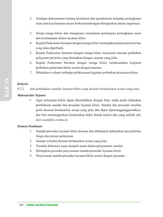 128 Standar Akreditasi Puskesmas
2. Terdapat dokumentasi tentang komitmen dan pemahaman terhadap peningkatan
mutu dan keselamatan secara berkesinambungan ditingkatkan dalam organisasi.
3. Setiap tenaga klinis dan manajemen memahami pentingnya peningkatan mutu
dan keselamatan dalam layanan klinis.
4. Kepala Puskesmas bersama dengan tenaga klinis menetapkan pelayanan prioritas
yang akan diperbaiki.
5. Kepala Puskesmas bersama dengan tenaga klinis menyusun rencana perbaikan
pelayanan prioritas yang ditetapkan dengan sasaran yang jelas.
6. Kepala Puskesmas bersama dengan tenaga klinis melaksanakan kegiatan
perbaikan pelayanan klinis sesuai dengan rencana.
7. Dilakukan evaluasi terhadap pelaksanaan kegiatan perbaikan pelayanan klinis.
Kriteria
9.2.2. Ada pembakuan standar layanan klinis yang disusun berdasarkan acuan yang jelas.
Maksud dan Tujuan:
• Agar pelayanan klinis dapat dikendalikan dengan baik, maka perlu dilakukan
pembakuan standar dan prosedur layanan klinis. Standar dan prosedur tersebut
perlu disusun berdasarkan acuan yang jelas dan dapat dipertanggungjawabkan,
dan bila memungkinkan berdasarkan bukti ilmiah terkini dan yang terbaik (the
best available evidence).
Elemen Penilaian:
1. Standar/prosedur layanan klinis disusun dan dibakukan didasarkan atas prioritas
fungsi dan proses pelayanan.
2. Standar tersebut disusun berdasarkan acuan yang jelas.
3. Tersedia dokumen yang menjadi acuan dalam penyusunan standar.
4. Ditetapkan prosedur penyusunan standar/prosedur layanan klinis.
5. Penyusunan standar/prosedur layanan klinis sesuai dengan prosedur.
BAB
IX
 
