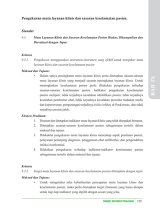 129
Standar Akreditasi Puskesmas
Pengukuran mutu layanan klinis dan sasaran keselamatan pasien.
Standar
9.3. Mutu Layanan Klinis dan Sasaran Keselamatan Pasien Diukur, Dikumpulkan dan
Dievaluasi dengan Tepat.
Kriteria
9.3.1. Pengukuran menggunakan instrumen-instrumen yang efektif untuk mengukur mutu
layanan klinis dan sasaran keselamatan pasien
Maksud dan Tujuan:
• Dalam upaya peningkatan mutu layanan klinis perlu ditetapkan ukuran-ukuran
mutu layanan klinis yang menjadi sasaran peningkatan layanan klinis. Untuk
meningkatkan keselamatan pasien perlu dilakukan pengukuran terhadap
sasaran-sasaran keselamatan pasien. Indikator pengukuran keselamatan
pasien meliputi: tidak terjadinya kesalahan identiﬁkasi pasien, tidak terjadinya
kesalahan pemberian obat, tidak terjadinya kesalahan prosedur tindakan medis
dan keperawatan, pengurangan terjadinya risiko infeksi di Puskesmas, dan tidak
terjadinya pasien jatuh.
Elemen Penilaian:
1. Disusun dan ditetapkan indikator mutu layanan klinis yang telah disepakati bersama.
2. Ditetapkan sasaran-sasaran keselamatan pasien sebagaimana tertulis dalam
maksud dan tujuan.
3. Dilakukan pengukuran mutu layanan klinis mencakup aspek penilaian pasien,
pelayanan penunjang diagnosis, penggunaan obat antibiotika, dan pengendalian
infeksi nosokomial.
4. Dilakukan pengukuran terhadap indikator-indikator keselamatan pasien
sebagaimana tertulis dalam maksud dan tujuan.
Kriteria
9.3.2. Target mutu layanan klinis dan sasaran keselamatan pasien ditetapkan dengan tepat
Maksud dan Tujuan:
• Untuk mengetahui nilai keberhasilan pencapaian mutu layanan klinis dan
keselamatan pasien, maka perlu ditetapkan target (batasan) yang harus dicapai
untuk tiap-tiap indikator yang dipilih dengan acuan yang jelas.
BAB
IX
 