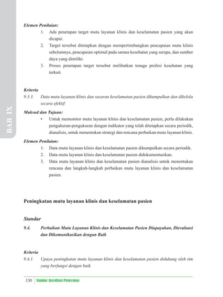 130 Standar Akreditasi Puskesmas
Elemen Penilaian:
1. Ada penetapan target mutu layanan klinis dan keselamatan pasien yang akan
dicapai.
2. Target tersebut ditetapkan dengan mempertimbangkan pencapaian mutu klinis
sebelumnya, pencapaian optimal pada sarana kesehatan yang serupa, dan sumber
daya yang dimiliki.
3. Proses penetapan target tersebut melibatkan tenaga profesi kesehatan yang
terkait.
Kriteria
9.3.3. Data mutu layanan klinis dan sasaran keselamatan pasien dikumpulkan dan dikelola
secara efektif
Maksud dan Tujuan:
• Untuk memonitor mutu layanan klinis dan keselamatan pasien, perlu dilakukan
pengukuran-pengukuran dengan indikator yang telah ditetapkan secara periodik,
dianalisis, untuk menentukan strategi dan rencana perbaikan mutu layanan klinis.
Elemen Penilaian:
1. Data mutu layanan klinis dan keselamatan pasien dikumpulkan secara periodik.
2. Data mutu layanan klinis dan keselamatan pasien didokumentasikan.
3. Data mutu layanan klinis dan keselamatan pasien dianalisis untuk menentukan
rencana dan langkah-langkah perbaikan mutu layanan klinis dan keselamatan
pasien.
Peningkatan mutu layanan klinis dan keselamatan pasien
Standar
9.4. Perbaikan Mutu Layanan Klinis dan Keselamatan Pasien Diupayakan, Dievaluasi
dan Dikomunikasikan dengan Baik
Kriteria
9.4.1. Upaya peningkatan mutu layanan klinis dan keselamatan pasien didukung oleh tim
yang berfungsi dengan baik.
BAB
IX
 
