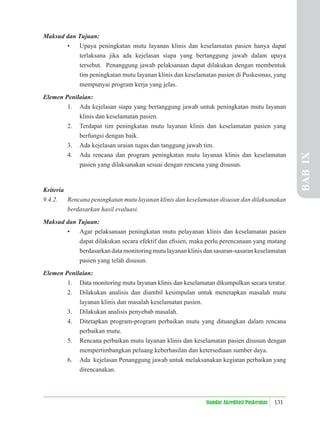 131
Standar Akreditasi Puskesmas
Maksud dan Tujuan:
• Upaya peningkatan mutu layanan klinis dan keselamatan pasien hanya dapat
terlaksana jika ada kejelasan siapa yang bertanggung jawab dalam upaya
tersebut. Penanggung jawab pelaksanaan dapat dilakukan dengan membentuk
tim peningkatan mutu layanan klinis dan keselamatan pasien di Puskesmas, yang
mempunyai program kerja yang jelas.
Elemen Penilaian:
1. Ada kejelasan siapa yang bertanggung jawab untuk peningkatan mutu layanan
klinis dan keselamatan pasien.
2. Terdapat tim peningkatan mutu layanan klinis dan keselamatan pasien yang
berfungsi dengan baik.
3. Ada kejelasan uraian tugas dan tanggung jawab tim.
4. Ada rencana dan program peningkatan mutu layanan klinis dan keselamatan
pasien yang dilaksanakan sesuai dengan rencana yang disusun.
Kriteria
9.4.2. Rencana peningkatan mutu layanan klinis dan keselamatan disusun dan dilaksanakan
berdasarkan hasil evaluasi.
Maksud dan Tujuan:
• Agar pelaksanaan peningkatan mutu pelayanan klinis dan keselamatan pasien
dapat dilakukan secara efektif dan eﬁsien, maka perlu perencanaan yang matang
berdasarkandatamonitoringmutulayananklinisdansasaran-sasarankeselamatan
pasien yang telah disusun.
Elemen Penilaian:
1. Data monitoring mutu layanan klinis dan keselamatan dikumpulkan secara teratur.
2. Dilakukan analisis dan diambil kesimpulan untuk menetapkan masalah mutu
layanan klinis dan masalah keselamatan pasien.
3. Dilakukan analisis penyebab masalah.
4. Ditetapkan program-program perbaikan mutu yang dituangkan dalam rencana
perbaikan mutu.
5. Rencana perbaikan mutu layanan klinis dan keselamatan pasien disusun dengan
mempertimbangkan peluang keberhasilan dan ketersediaan sumber daya.
6. Ada kejelasan Penanggung jawab untuk melaksanakan kegiatan perbaikan yang
direncanakan.
BAB
IX
 