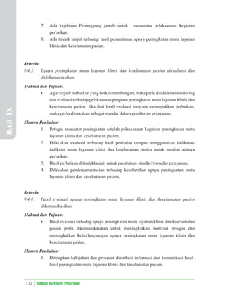 132 Standar Akreditasi Puskesmas
7. Ada kejelasan Penanggung jawab untuk memantau pelaksanaan kegiatan
perbaikan.
8. Ada tindak lanjut terhadap hasil pemantauan upaya peningkatan mutu layanan
klinis dan keselamatan pasien.
Kriteria
9.4.3. Upaya peningkatan mutu layanan klinis dan keselamatan pasien dievaluasi dan
didokumentasikan.
Maksud dan Tujuan:
• Agar terjadi perbaikan yang berkesinambungan, maka perlu dilakukan monitoring
dan evaluasi terhadap pelaksanaan program peningkatan mutu layanan klinis dan
keselamatan pasien. Jika dari hasil evaluasi ternyata menunjukkan perbaikan,
maka perlu dibakukan sebagai standar dalam pemberian pelayanan.
Elemen Penilaian:
1. Petugas mencatat peningkatan setelah pelaksanaan kegiatan peningkatan mutu
layanan klinis dan keselamatan pasien.
2. Dilakukan evaluasi terhadap hasil penilaian dengan menggunakan indikator-
indikator mutu layanan klinis dan keselamatan pasien untuk menilai adanya
perbaikan.
3. Hasil perbaikan ditindaklanjuti untuk perubahan standar/prosedur pelayanan.
4. Dilakukan pendokumentasian terhadap keseluruhan upaya peningkatan mutu
layanan klinis dan keselamatan pasien.
Kriteria
9.4.4. Hasil evaluasi upaya peningkatan mutu layanan klinis dan keselamatan pasien
dikomunikasikan.
Maksud dan Tujuan:
• Hasil evaluasi terhadap upaya peningkatan mutu layanan klinis dan keselamatan
pasien perlu dikomunikasikan untuk meningkatkan motivasi petugas dan
meningkatkan keberlangsungan upaya peningkatan mutu layanan klinis dan
keselamatan pasien.
Elemen Penilaian:
1. Ditetapkan kebijakan dan prosedur distribusi informasi dan komunikasi hasil-
hasil peningkatan mutu layanan klinis dan keselamatan pasien.
BAB
IX
 