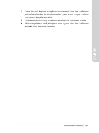 133
Standar Akreditasi Puskesmas
2. Proses dan hasil kegiatan peningkatan mutu layanan klinis dan keselamatan
pasien disosialisasikan dan dikomunikasikan kepada semua petugas kesehatan
yang memberikan pelayanan klinis.
3. Dilakukan evaluasi terhadap pelaksanaan sosialisasi dan komunikasi tersebut.
4. Dilakukan pelaporan hasil peningkatan mutu layanan klinis dan keselamatan
pasien ke Dinas Kesehatan Kabupaten.
BAB
IX
 