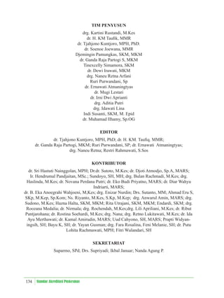 134 Standar Akreditasi Puskesmas
TIM PENYUSUN
drg. Kartini Rustandi, M.Kes
dr. H. KM Tauﬁk, MMR
dr. Tjahjono Kuntjoro, MPH, PhD.
dr. Soenoe Joewana, MMR
Djemingin Pamungkas, SKM, MKM
dr. Ganda Raja Partogi S, MKM
Tinexcelly Simamora, SKM
dr. Dewi Irawati, MKM
drg. Naneu Retna Arfani
Ruri Purwandani, Sp
dr. Ernawati Atmaningtyas
dr. Mugi Lestari
dr. Irni Dwi Aprianti
drg. Aditia Putri
drg. Idawati Lina
Indi Susanti, SKM, M. Epid
dr. Muhamad Ilhamy, Sp.OG
EDITOR
dr. Tjahjono Kuntjoro, MPH, PhD; dr. H. KM. Tauﬁq. MMR;
dr. Ganda Raja Partogi, MKM; Ruri Purwandani, SP; dr. Ernawati Atmaningtyas;
drg. Naneu Retna; Restri Rahmawati, S.Sos
KONTRIBUTOR
dr. Sri Hastuti Nainggolan, MPH; Dr.dr. Sutoto, M.Kes; dr. Djoti Atmodjo, Sp.A, MARS;
Ir. Hendrumal Pandjaitan, MSc.; Sundoyo, SH, MH; drg. Bulan Rachmadi, M.Kes; drg.
Haslinda, M.Kes; dr. Novana Perdana Putri; dr. Eko Budi Priyatno, MARS; dr. Diar Wahyu
Indriarti, MARS;
dr. B. Eka Anoegrahi Wahjoeni, M,Kes; drg. Enizar Nurdin; Drs. Sutanto, MM; Ahmad Eru S,
SKp, M.Kep, Sp.Kom; Ns. Riyanto, M.Kes, S.Kp, M.Kep; drg. Anwarul Amin, MARS; drg.
Sudono, M.Kes; Hazna Halta, SKM, MKM; Rita Utrajani, SKM, MKM; Endardi, SKM; drg.
Roozana Medalia; dr. Nirmala; drg. Rochendah, M.Kes;drg. Lili Apriliani, M.Kes; dr. Ribut
Pantjarohana; dr. Rostina Soehardi, M.Kes; drg. Nana; drg. Retno Lukitawati, M.Kes; dr. Ida
Ayu Merthawati; dr. Kamal Amirudin, MARS; Uud Cahyono, SH, MARS; Prapti Widyan-
ingsih, SH; Bayu K, SH; dr. Yayan Gusman; drg. Fara Rosalina, Feni Melanie, SH; dr. Putu
Lohita Rachmawati, MPH; Fitri Wulandari, SH
SEKRETARIAT
Suparmo, SPd; Drs. Supriyadi; Ikbal Januar; Nanda Agung P.
 