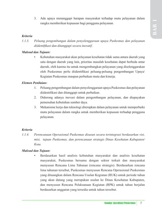 7
Standar Akreditasi Puskesmas
3. Ada upaya menanggapi harapan masyarakat terhadap mutu pelayanan dalam
rangka memberikan kepuasan bagi pengguna pelayanan.
Kriteria
1.1.3. Peluang pengembangan dalam penyelenggaraan upaya Puskesmas dan pelayanan
diidentiﬁkasi dan ditanggapi secara inovatif .
Maksud dan Tujuan:
• Kebutuhan masyarakat akan pelayanan kesehatan tidak sama antara daerah yang
satu dengan daerah yang lain, prioritas masalah kesehatan dapat berbeda antar
daerah, oleh karena itu untuk mengembangkan pelayanan yang diselenggarakan
oleh Puskesmas perlu diidentiﬁkasi peluang-peluang pengembangan Upaya/
Kegiatan Puskesmas maupun perbaikan mutu dan kinerja.
Elemen Penilaian:
1. Peluang pengembangan dalam penyelenggaraan upaya Puskesmas dan pelayanan
diidentiﬁkasi dan ditanggapi untuk perbaikan.
2. Didorong adanya inovasi dalam pengembangan pelayanan, dan diupayakan
pemenuhan kebutuhan sumber daya.
3. Mekanisme kerja dan teknologi diterapkan dalam pelayanan untuk memperbaiki
mutu pelayanan dalam rangka untuk memberikan kepuasan terhadap pengguna
pelayanan.
Kriteria
1.1.4. Perencanaan Operasional Puskesmas disusun secara terintegrasi berdasarkan visi,
misi, tujuan Puskesmas, dan perencanaan strategis Dinas Kesehatan Kabupaten/
Kota.
Maksud dan Tujuan:
• Berdasarkan hasil analisis kebutuhan masyarakat dan analisis kesehatan
masyarakat, Puskesmas bersama dengan sektor terkait dan masyarakat
menyusun Rencana Lima Tahunan (rencana strategis). Berdasarkan rencana
lima tahunan tersebut, Puskesmas menyusun Rencana Operasional Puskesmas
yang dituangkan dalam Rencana Usulan Kegiatan (RUK) untuk periode tahun
yang akan datang yang merupakan usulan ke Dinas Kesehatan Kabupaten,
dan menyusun Rencana Pelaksanaan Kegiatan (RPK) untuk tahun berjalan
berdasarkan anggaran yang tersedia untuk tahun tersebut.
BAB
I
 