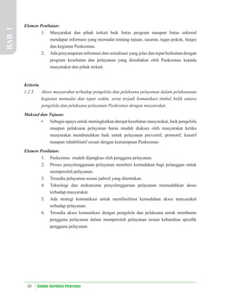 10 Standar Akreditasi Puskesmas
Elemen Penilaian:
1. Masyarakat dan pihak terkait baik lintas program maupun lintas sektoral
mendapat informasi yang memadai tentang tujuan, sasaran, tugas pokok, fungsi
dan kegiatan Puskesmas.
2. Ada penyampaian informasi dan sosialisasi yang jelas dan tepat berkaitan dengan
program kesehatan dan pelayanan yang disediakan oleh Puskesmas kepada
masyarakat dan pihak terkait.
Kriteria
1.2.3. Akses masyarakat terhadap pengelola dan pelaksana pelayanan dalam pelaksanaan
kegiatan memadai dan tepat waktu, serta terjadi komunikasi timbal balik antara
pengelola dan pelaksana pelayanan Puskesmas dengan masyarakat.
Maksud dan Tujuan:
• Sebagai upaya untuk meningkatkan derajat kesehatan masyarakat, baik pengelola
maupun pelaksana pelayanan harus mudah diakses oleh masyarakat ketika
masyarakat membutuhkan baik untuk pelayanan preventif, promotif, kuratif
maupun rehabilitatif sesuai dengan kemampuan Puskesmas.
Elemen Penilaian:
1. Puskesmas mudah dijangkau oleh pengguna pelayanan.
2. Proses penyelenggaraan pelayanan memberi kemudahan bagi pelanggan untuk
memperoleh pelayanan.
3. Tersedia pelayanan sesuai jadwal yang ditentukan.
4. Teknologi dan mekanisme penyelenggaraan pelayanan memudahkan akses
terhadap masyarakat.
5. Ada strategi komunikasi untuk memfasilitasi kemudahan akses masyarakat
terhadap pelayanan.
6. Tersedia akses komunikasi dengan pengelola dan pelaksana untuk membantu
pengguna pelayanan dalam memperoleh pelayanan sesuai kebutuhan spesiﬁk
pengguna pelayanan.
BAB
I
 