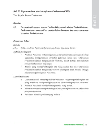 15
Standar Akreditasi Puskesmas
Bab II. Kepemimpinan dan Manajemen Puskesmas (KMP)
Tata Kelola Sarana Puskesmas
Standar
2.1. Persyaratan Puskesmas sebagai Fasilitas Pelayanan Kesehatan Tingkat Pertama.
Puskesmas harus memenuhi persyaratan lokasi, bangunan dan ruang, prasarana,
peralatan, dan ketenagaan.
Persyaratan Lokasi
Kriteria
2.1.1. Lokasi pendirian Puskesmas harus sesuai dengan tata ruang daerah
Maksud dan Tujuan:
• Pendirian Puskesmas perlu memperhatikan persyaratan lokasi: dibangun di setiap
Kecamatan, memperhatikan kebutuhan pelayanan sesuai rasio ketersediaan
pelayanan kesehatan dengan jumlah penduduk, mudah diakses, dan mematuhi
persyaratan kesehatan lingkungan.
• Analisis yang mempertimbangkan tata ruang daerah dan rasio ketersediaan
pelayanan kesehatan dan jumlah penduduk dituangkan dalam rencana strategis
atau rencana pembangunan Puskesmas.
Elemen Penilaian:
1. Dilakukan analisis terhadap pendirian Puskesmas yang mempertimbangkan tata
ruang daerah dan rasio jumlah penduduk dan ketersediaan pelayanan kesehatan.
2. Pendirian Puskesmas mempertimbangkan tata ruang daerah.
3. PendirianPuskesmasmempertimbangkanrasiojumlahpendudukdanketersediaan
pelayanan kesehatan.
4. Puskesmas memiliki perizinan yang berlaku. BAB
II
 