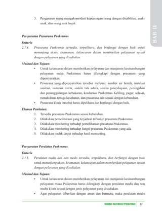 17
Standar Akreditasi Puskesmas
3. Pengaturan ruang mengakomodasi kepentingan orang dengan disabilitas, anak-
anak, dan orang usia lanjut.
Persyaratan Prasarana Puskesmas
Kriteria
2.1.4. Prasarana Puskesmas tersedia, terpelihara, dan berfungsi dengan baik untuk
menunjang akses, keamanan, kelancaran dalam memberikan pelayanan sesuai
dengan pelayanan yang disediakan.
Maksud dan Tujuan:
• Untuk kelancaran dalam memberikan pelayanan dan manjamin kesinambungan
pelayanan maka Puskesmas harus dilengkapi dengan prasarana yang
dipersyaratkan.
• Prasarana yang dipersyaratkan tersebut meliputi: sumber air bersih, instalasi
sanitasi, instalasi listrik, sistem tata udara, sistem pencahayaan, pencegahan
dan penanggulangan kebakaran, kendaraan Puskesmas Keliling, pagar, selasar,
rumah dinas tenaga kesehatan, dan prasarana lain sesuai dengan kebutuhan.
• Prasarana klinis tersebut harus dipelihara dan berfungsi dengan baik.
Elemen Penilaian:
1. Tersedia prasarana Puskesmas sesuai kebutuhan.
2. Dilakukan pemeliharaan yang terjadwal terhadap prasarana Puskesmas.
3. Dilakukan monitoring terhadap pemeliharaan prasarana Puskesmas.
4. Dilakukan monitoring terhadap fungsi prasarana Puskesmas yang ada.
5. Dilakukan tindak lanjut terhadap hasil monitoring.
Persyaratan Peralatan Puskesmas
Kriteria
2.1.5. Peralatan medis dan non medis tersedia, terpelihara, dan berfungsi dengan baik
untuk menunjang akses, keamanan, kelancaran dalam memberikan pelayanan sesuai
dengan pelayanan yang disediakan.
Maksud dan Tujuan:
• Untuk kelancaran dalam memberikan pelayanan dan menjamin kesinambungan
pelayanan maka Puskesmas harus dilengkapi dengan peralatan medis dan non
medis klinis sesuai dengan jenis pelayanan yang disediakan.
• Agar pelayanan diberikan dengan aman dan bermutu, maka peralatan medis
BAB
II
 