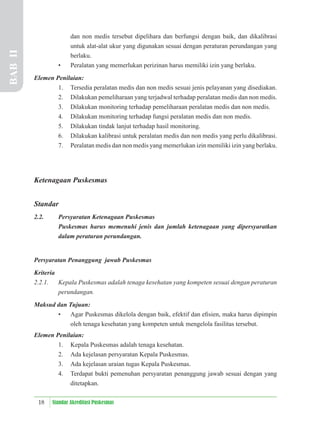 18 Standar Akreditasi Puskesmas
dan non medis tersebut dipelihara dan berfungsi dengan baik, dan dikalibrasi
untuk alat-alat ukur yang digunakan sesuai dengan peraturan perundangan yang
berlaku.
• Peralatan yang memerlukan perizinan harus memiliki izin yang berlaku.
Elemen Penilaian:
1. Tersedia peralatan medis dan non medis sesuai jenis pelayanan yang disediakan.
2. Dilakukan pemeliharaan yang terjadwal terhadap peralatan medis dan non medis.
3. Dilakukan monitoring terhadap pemeliharaan peralatan medis dan non medis.
4. Dilakukan monitoring terhadap fungsi peralatan medis dan non medis.
5. Dilakukan tindak lanjut terhadap hasil monitoring.
6. Dilakukan kalibrasi untuk peralatan medis dan non medis yang perlu dikalibrasi.
7. Peralatan medis dan non medis yang memerlukan izin memiliki izin yang berlaku.
Ketenagaan Puskesmas
Standar
2.2. Persyaratan Ketenagaan Puskesmas
Puskesmas harus memenuhi jenis dan jumlah ketenagaan yang dipersyaratkan
dalam peraturan perundangan.
Persyaratan Penanggung jawab Puskesmas
Kriteria
2.2.1. Kepala Puskesmas adalah tenaga kesehatan yang kompeten sesuai dengan peraturan
perundangan.
Maksud dan Tujuan:
• Agar Puskesmas dikelola dengan baik, efektif dan eﬁsien, maka harus dipimpin
oleh tenaga kesehatan yang kompeten untuk mengelola fasilitas tersebut.
Elemen Penilaian:
1. Kepala Puskesmas adalah tenaga kesehatan.
2. Ada kejelasan persyaratan Kepala Puskesmas.
3. Ada kejelasan uraian tugas Kepala Puskesmas.
4. Terdapat bukti pemenuhan persyaratan penanggung jawab sesuai dengan yang
ditetapkan.
BAB
II
 